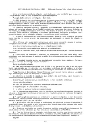 CONTABILIDADE AVANÇADA – AFRF              Elaboração: Francisco Velter e Luiz Roberto Missagia


     b) no conjunto das sociedades coligadas e controladas, se o valor contábil é igual ou superior a
15% (quinze por cento) do valor do patrimônio líquido da companhia.
      Avaliação do Investimento em Coligadas e Controladas
      Art. 248. No balanço patrimonial da companhia, os investimentos relevantes (artigo 247, parágrafo
único) em sociedades coligadas sobre cuja administração tenha influência, ou de que participe com 20%
(vinte por cento) ou mais do capital social, e em sociedades controladas, serão avaliados pelo valor de
patrimônio líquido, de acordo com as seguintes normas:
      I - o valor do patrimônio líquido da coligada ou da controlada será determinado com base em
balanço patrimonial ou balancete de verificação levantado, com observância das normas desta Lei, na
mesma data, ou até 60 (sessenta) dias, no máximo, antes da data do balanço da companhia; no valor de
patrimônio líquido não serão computados os resultados não realizados decorrentes de negócios com a
companhia, ou com outras sociedades coligadas à companhia, ou por ela controladas;
       II - o valor do investimento será determinado mediante a aplicação, sobre o valor de patrimônio
líquido referido no número anterior, da porcentagem de participação no capital da coligada ou
controlada;
       III - a diferença entre o valor do investimento, de acordo com o número II, e o custo de aquisição
corrigido monetariamente; somente será registrada como resultado do exercício:
      a) se decorrer de lucro ou prejuízo apurado na coligada ou controlada;
      b) se corresponder, comprovadamente, a ganhos ou perdas efetivos;
      c) no caso de companhia aberta, com observância das normas expedidas pela Comissão de Valores
Mobiliários.
      § 1º Para efeito de determinar a relevância do investimento, nos casos deste artigo, serão
computados como parte do custo de aquisição os saldos de créditos da companhia contra as coligadas e
controladas.
      § 2º A sociedade coligada, sempre que solicitada pela companhia, deverá elaborar e fornecer o
balanço ou balancete de verificação previsto no número I.
      Demonstrações Consolidadas
       Art. 249. A companhia aberta que tiver mais de 30% (trinta por cento) do valor do seu patrimônio
líquido representado por investimentos em sociedades controladas deverá elaborar e divulgar,
juntamente com suas demonstrações financeiras, demonstrações consolidadas nos termos do artigo 250.
      Parágrafo único. A Comissão de Valores Mobiliários poderá expedir normas sobre as sociedades
cujas demonstrações devam ser abrangidas na consolidação, e:
     a) determinar a inclusão de sociedades que, embora não controladas, sejam financeira ou
administrativamente dependentes da companhia;
      b) autorizar, em casos especiais, a exclusão de uma ou mais sociedades controladas.
      Normas sobre Consolidação
      Art. 250. Das demonstrações financeiras consolidadas serão excluídas:
      I - as participações de uma sociedade em outra;
      II - os saldos de quaisquer contas entre as sociedades;
      III - as parcelas dos resultados do exercício, dos lucros ou prejuízos acumulados e do custo de
estoques ou do ativo permanente que corresponderem a resultados, ainda não realizados, de negócios
entre as sociedades.
      § 1º A participação dos acionistas não controladores no patrimônio líquido e no lucro do exercício
será destacada, respectivamente, no balanço patrimonial e na demonstração do resultado do exercício.
(Redação dada pela Lei nº 9.457, de 5.5.1997)
      § 2º A parcela do custo de aquisição do investimento em controlada, que não for absorvida na
consolidação, deverá ser mantida no ativo permanente, com dedução da provisão adequada para perdas
já comprovadas, e será objeto de nota explicativa.
       § 3º O valor da participação que exceder do custo de aquisição constituirá parcela destacada dos
resultados de exercícios futuros até que fique comprovada a existência de ganho efetivo.
      § 4º Para fins deste artigo, as sociedades controladas, cujo exercício social termine mais de 60
(sessenta) dias antes da data do encerramento do exercício da companhia, elaborarão, com observância
das normas desta Lei, demonstrações financeiras extraordinárias em data compreendida nesse prazo.
      SEÇÃO V

                                                  227
 
