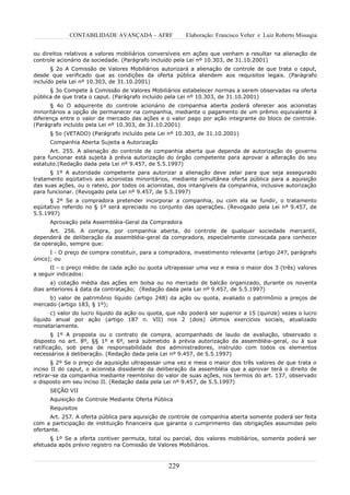 CONTABILIDADE AVANÇADA – AFRF               Elaboração: Francisco Velter e Luiz Roberto Missagia


ou direitos relativos a valores mobiliários conversíveis em ações que venham a resultar na alienação de
controle acionário da sociedade. (Parágrafo incluído pela Lei nº 10.303, de 31.10.2001)
       § 2o A Comissão de Valores Mobiliários autorizará a alienação de controle de que trata o caput,
desde que verificado que as condições da oferta pública atendem aos requisitos legais. (Parágrafo
incluído pela Lei nº 10.303, de 31.10.2001)
      § 3o Compete à Comissão de Valores Mobiliários estabelecer normas a serem observadas na oferta
pública de que trata o caput. (Parágrafo incluído pela Lei nº 10.303, de 31.10.2001)
      § 4o O adquirente do controle acionário de companhia aberta poderá oferecer aos acionistas
minoritários a opção de permanecer na companhia, mediante o pagamento de um prêmio equivalente à
diferença entre o valor de mercado das ações e o valor pago por ação integrante do bloco de controle.
(Parágrafo incluído pela Lei nº 10.303, de 31.10.2001)
      § 5o (VETADO) (Parágrafo incluído pela Lei nº 10.303, de 31.10.2001)
      Companhia Aberta Sujeita a Autorização
      Art. 255. A alienação do controle de companhia aberta que dependa de autorização do governo
para funcionar está sujeita à prévia autorização do órgão competente para aprovar a alteração do seu
estatuto.(Redação dada pela Lei nº 9.457, de 5.5.1997)
      § 1º A autoridade competente para autorizar a alienação deve zelar para que seja assegurado
tratamento eqüitativo aos acionistas minoritários, mediante simultânea oferta pública para a aquisição
das suas ações, ou o rateio, por todos os acionistas, dos intangíveis da companhia, inclusive autorização
para funcionar. (Revogado pela Lei nº 9.457, de 5.5.1997)
      § 2º Se a compradora pretender incorporar a companhia, ou com ela se fundir, o tratamento
eqüitativo referido no § 1º será apreciado no conjunto das operações. (Revogado pela Lei nº 9.457, de
5.5.1997)
      Aprovação pela Assembléia-Geral da Compradora
      Art. 256. A compra, por companhia aberta, do controle de qualquer sociedade mercantil,
dependerá de deliberação da assembléia-geral da compradora, especialmente convocada para conhecer
da operação, sempre que:
      I - O preço de compra constituir, para a compradora, investimento relevante (artigo 247, parágrafo
único); ou
      II - o preço médio de cada ação ou quota ultrapassar uma vez e meia o maior dos 3 (três) valores
a seguir indicados:
      a) cotação média das ações em bolsa ou no mercado de balcão organizado, durante os noventa
dias anteriores à data da contratação; (Redação dada pela Lei nº 9.457, de 5.5.1997)
     b) valor de patrimônio líquido (artigo 248) da ação ou quota, avaliado o patrimônio a preços de
mercado (artigo 183, § 1º);
       c) valor do lucro líquido da ação ou quota, que não poderá ser superior a 15 (quinze) vezes o lucro
líquido anual por ação (artigo 187 n. VII) nos 2 (dois) últimos exercícios sociais, atualizado
monetariamente.
       § 1º A proposta ou o contrato de compra, acompanhado de laudo de avaliação, observado o
disposto no art. 8º, §§ 1º e 6º, será submetido à prévia autorização da assembléia-geral, ou à sua
ratificação, sob pena de responsabilidade dos administradores, instruído com todos os elementos
necessários à deliberação. (Redação dada pela Lei nº 9.457, de 5.5.1997)
       § 2º Se o preço da aquisição ultrapassar uma vez e meia o maior dos três valores de que trata o
inciso II do caput, o acionista dissidente da deliberação da assembléia que a aprovar terá o direito de
retirar-se da companhia mediante reembolso do valor de suas ações, nos termos do art. 137, observado
o disposto em seu inciso II. (Redação dada pela Lei nº 9.457, de 5.5.1997)
      SEÇÃO VII
      Aquisição de Controle Mediante Oferta Pública
      Requisitos
      Art. 257. A oferta pública para aquisição de controle de companhia aberta somente poderá ser feita
com a participação de instituição financeira que garanta o cumprimento das obrigações assumidas pelo
ofertante.
      § 1º Se a oferta contiver permuta, total ou parcial, dos valores mobiliários, somente poderá ser
efetuada após prévio registro na Comissão de Valores Mobiliários.



                                                  229
 