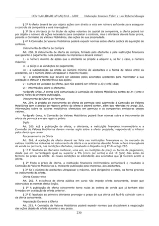 CONTABILIDADE AVANÇADA – AFRF             Elaboração: Francisco Velter e Luiz Roberto Missagia


      § 2º A oferta deverá ter por objeto ações com direito a voto em número suficiente para assegurar
o controle da companhia e será irrevogável.
      § 3º Se o ofertante já for titular de ações votantes do capital da companhia, a oferta poderá ter
por objeto o número de ações necessário para completar o controle, mas o ofertante deverá fazer prova,
perante a Comissão de Valores Mobiliários, das ações de sua propriedade.
      § 4º A Comissão de Valores Mobiliários poderá expedir normas sobre oferta pública de aquisição de
controle.
      Instrumento da Oferta de Compra
      Art. 258. O instrumento de oferta de compra, firmado pelo ofertante e pela instituição financeira
que garante o pagamento, será publicado na imprensa e deverá indicar:
     I - o número mínimo de ações que o ofertante se propõe a adquirir e, se for o caso, o número
máximo;
      II - o preço e as condições de pagamento;
      III - a subordinação da oferta ao número mínimo de aceitantes e a forma de rateio entre os
aceitantes, se o número deles ultrapassar o máximo fixado;
      IV - o procedimento que deverá ser adotado pelos acionistas aceitantes para manifestar a sua
aceitação e efetivar a transferência das ações;
      V - o prazo de validade da oferta, que não poderá ser inferior a 20 (vinte) dias;
      VI - informações sobre o ofertante.
      Parágrafo único. A oferta será comunicada à Comissão de Valores Mobiliários dentro de 24 (vinte e
quatro) horas da primeira publicação.
      Instrumento de Oferta de Permuta
      Art. 259. O projeto de instrumento de oferta de permuta será submetido à Comissão de Valores
Mobiliários com o pedido de registro prévio da oferta e deverá conter, além das referidas no artigo 258,
informações sobre os valores mobiliários oferecidos em permuta e as companhias emissoras desses
valores.
      Parágrafo único. A Comissão de Valores Mobiliários poderá fixar normas sobre o instrumento de
oferta de permuta e o seu registro prévio.
      Sigilo
      Art. 260. Até a publicação da oferta, o ofertante, a instituição financeira intermediária e a
Comissão de Valores Mobiliários devem manter sigilo sobre a oferta projetada, respondendo o infrator
pelos danos que causar.
      Processamento da Oferta
      Art. 261. A aceitação da oferta deverá ser feita nas instituições financeiras ou do mercado de
valores mobiliários indicadas no instrumento de oferta e os aceitantes deverão firmar ordens irrevogáveis
de venda ou permuta, nas condições ofertadas, ressalvado o disposto no § 1º do artigo 262.
      § 1º É facultado ao ofertante melhorar, uma vez, as condições de preço ou forma de pagamento,
desde que em porcentagem igual ou superior a 5% (cinco por cento) e até 10 (dez) dias antes do
término do prazo da oferta; as novas condições se estenderão aos acionistas que já tiverem aceito a
oferta.
     § 2º Findo o prazo da oferta, a instituição financeira intermediária comunicará o resultado à
Comissão de Valores Mobiliários e, mediante publicação pela imprensa, aos aceitantes.
      § 3º Se o número de aceitantes ultrapassar o máximo, será obrigatório o rateio, na forma prevista
no instrumento da oferta.
      Oferta Concorrente
      Art. 262. A existência de oferta pública em curso não impede oferta concorrente, desde que
observadas as normas desta Seção.
      § 1º A publicação de oferta concorrente torna nulas as ordens de venda que já tenham sido
firmadas em aceitação de oferta anterior.
      § 2º É facultado ao primeiro ofertante prorrogar o prazo de sua oferta até fazê-lo coincidir com o
da oferta concorrente.
      Negociação Durante a Oferta
      Art. 263. A Comissão de Valores Mobiliários poderá expedir normas que disciplinem a negociação
das ações objeto da oferta durante o seu prazo.
                                                   230
 