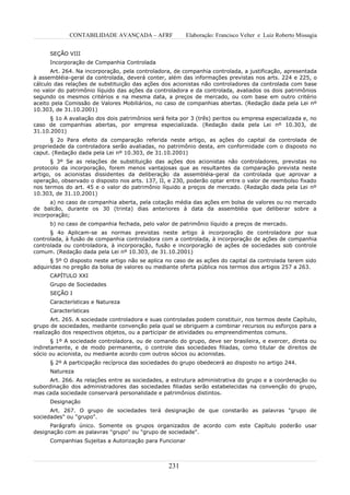 CONTABILIDADE AVANÇADA – AFRF               Elaboração: Francisco Velter e Luiz Roberto Missagia


      SEÇÃO VIII
      Incorporação de Companhia Controlada
       Art. 264. Na incorporação, pela controladora, de companhia controlada, a justificação, apresentada
à assembléia-geral da controlada, deverá conter, além das informações previstas nos arts. 224 e 225, o
cálculo das relações de substituição das ações dos acionistas não controladores da controlada com base
no valor do patrimônio líquido das ações da controladora e da controlada, avaliados os dois patrimônios
segundo os mesmos critérios e na mesma data, a preços de mercado, ou com base em outro critério
aceito pela Comissão de Valores Mobiliários, no caso de companhias abertas. (Redação dada pela Lei nº
10.303, de 31.10.2001)
      § 1o A avaliação dos dois patrimônios será feita por 3 (três) peritos ou empresa especializada e, no
caso de companhias abertas, por empresa especializada. (Redação dada pela Lei nº 10.303, de
31.10.2001)
      § 2o Para efeito da comparação referida neste artigo, as ações do capital da controlada de
propriedade da controladora serão avaliadas, no patrimônio desta, em conformidade com o disposto no
caput. (Redação dada pela Lei nº 10.303, de 31.10.2001)
       § 3º Se as relações de substituição das ações dos acionistas não controladores, previstas no
protocolo da incorporação, forem menos vantajosas que as resultantes da comparação prevista neste
artigo, os acionistas dissidentes da deliberação da assembléia-geral da controlada que aprovar a
operação, observado o disposto nos arts. 137, II, e 230, poderão optar entre o valor de reembolso fixado
nos termos do art. 45 e o valor do patrimônio líquido a preços de mercado. (Redação dada pela Lei nº
10.303, de 31.10.2001)
      a) no caso de companhia aberta, pela cotação média das ações em bolsa de valores ou no mercado
de balcão, durante os 30 (trinta) dias anteriores à data da assembléia que deliberar sobre a
incorporação;
      b) no caso de companhia fechada, pelo valor de patrimônio líquido a preços de mercado.
      § 4o Aplicam-se as normas previstas neste artigo à incorporação de controladora por sua
controlada, à fusão de companhia controladora com a controlada, à incorporação de ações de companhia
controlada ou controladora, à incorporação, fusão e incorporação de ações de sociedades sob controle
comum. (Redação dada pela Lei nº 10.303, de 31.10.2001)
      § 5º O disposto neste artigo não se aplica no caso de as ações do capital da controlada terem sido
adquiridas no pregão da bolsa de valores ou mediante oferta pública nos termos dos artigos 257 a 263.
      CAPÍTULO XXI
      Grupo de Sociedades
      SEÇÃO I
      Características e Natureza
      Características
       Art. 265. A sociedade controladora e suas controladas podem constituir, nos termos deste Capítulo,
grupo de sociedades, mediante convenção pela qual se obriguem a combinar recursos ou esforços para a
realização dos respectivos objetos, ou a participar de atividades ou empreendimentos comuns.
       § 1º A sociedade controladora, ou de comando do grupo, deve ser brasileira, e exercer, direta ou
indiretamente, e de modo permanente, o controle das sociedades filiadas, como titular de direitos de
sócio ou acionista, ou mediante acordo com outros sócios ou acionistas.
      § 2º A participação recíproca das sociedades do grupo obedecerá ao disposto no artigo 244.
      Natureza
      Art. 266. As relações entre as sociedades, a estrutura administrativa do grupo e a coordenação ou
subordinação dos administradores das sociedades filiadas serão estabelecidas na convenção do grupo,
mas cada sociedade conservará personalidade e patrimônios distintos.
      Designação
      Art. 267. O grupo de sociedades terá designação de que constarão as palavras "grupo de
sociedades" ou "grupo".
      Parágrafo único. Somente os grupos organizados de acordo com este Capítulo poderão usar
designação com as palavras "grupo" ou "grupo de sociedade".
      Companhias Sujeitas a Autorização para Funcionar



                                                  231
 
