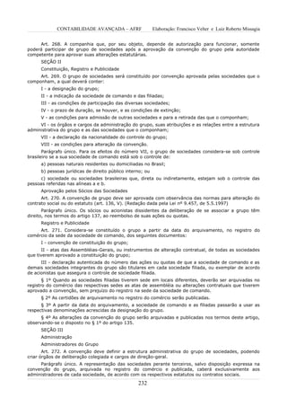 CONTABILIDADE AVANÇADA – AFRF                  Elaboração: Francisco Velter e Luiz Roberto Missagia


     Art. 268. A companhia que, por seu objeto, depende de autorização para funcionar, somente
poderá participar de grupo de sociedades após a aprovação da convenção do grupo pela autoridade
competente para aprovar suas alterações estatutárias.
      SEÇÃO II
      Constituição, Registro e Publicidade
     Art. 269. O grupo de sociedades será constituído por convenção aprovada pelas sociedades que o
componham, a qual deverá conter:
      I - a designação do grupo;
      II - a indicação da sociedade de comando e das filiadas;
      III - as condições de participação das diversas sociedades;
      IV - o prazo de duração, se houver, e as condições de extinção;
      V - as condições para admissão de outras sociedades e para a retirada das que o componham;
     VI - os órgãos e cargos da administração do grupo, suas atribuições e as relações entre a estrutura
administrativa do grupo e as das sociedades que o componham;
      VII - a declaração da nacionalidade do controle do grupo;
      VIII - as condições para alteração da convenção.
       Parágrafo único. Para os efeitos do número VII, o grupo de sociedades considera-se sob controle
brasileiro se a sua sociedade de comando está sob o controle de:
      a) pessoas naturais residentes ou domiciliadas no Brasil;
      b) pessoas jurídicas de direito público interno; ou
     c) sociedade ou sociedades brasileiras que, direta ou indiretamente, estejam sob o controle das
pessoas referidas nas alíneas a e b.
      Aprovação pelos Sócios das Sociedades
      Art. 270. A convenção de grupo deve ser aprovada com observância das normas para alteração do
contrato social ou do estatuto (art. 136, V). (Redação dada pela Lei nº 9.457, de 5.5.1997)
       Parágrafo único. Os sócios ou acionistas dissidentes da deliberação de se associar a grupo têm
direito, nos termos do artigo 137, ao reembolso de suas ações ou quotas.
      Registro e Publicidade
     Art. 271. Considera-se constituído o grupo a partir da data do arquivamento, no registro do
comércio da sede da sociedade de comando, dos seguintes documentos:
      I - convenção de constituição do grupo;
      II - atas das Assembléias-Gerais, ou instrumentos de alteração contratual, de todas as sociedades
que tiverem aprovado a constituição do grupo;
      III - declaração autenticada do número das ações ou quotas de que a sociedade de comando e as
demais sociedades integrantes do grupo são titulares em cada sociedade filiada, ou exemplar de acordo
de acionistas que assegura o controle de sociedade filiada.
       § 1º Quando as sociedades filiadas tiverem sede em locais diferentes, deverão ser arquivadas no
registro do comércio das respectivas sedes as atas de assembléia ou alterações contratuais que tiverem
aprovado a convenção, sem prejuízo do registro na sede da sociedade de comando.
      § 2º As certidões de arquivamento no registro do comércio serão publicadas.
      § 3º A partir da data do arquivamento, a sociedade de comando e as filiadas passarão a usar as
respectivas denominações acrescidas da designação do grupo.
      § 4º As alterações da convenção do grupo serão arquivadas e publicadas nos termos deste artigo,
observando-se o disposto no § 1º do artigo 135.
      SEÇÃO III
      Administração
      Administradores do Grupo
       Art. 272. A convenção deve definir a estrutura administrativa do grupo de sociedades, podendo
criar órgãos de deliberação colegiada e cargos de direção-geral.
     Parágrafo único. A representação das sociedades perante terceiros, salvo disposição expressa na
convenção do grupo, arquivada no registro do comércio e publicada, caberá exclusivamente aos
administradores de cada sociedade, de acordo com os respectivos estatutos ou contratos sociais.

                                                   232
 
