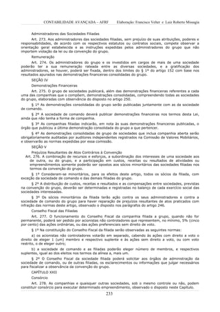 CONTABILIDADE AVANÇADA – AFRF              Elaboração: Francisco Velter e Luiz Roberto Missagia


      Administradores das Sociedades Filiadas
      Art. 273. Aos administradores das sociedades filiadas, sem prejuízo de suas atribuições, poderes e
responsabilidades, de acordo com os respectivos estatutos ou contratos sociais, compete observar a
orientação geral estabelecida e as instruções expedidas pelos administradores do grupo que não
importem violação da lei ou da convenção do grupo.
      Remuneração
       Art. 274. Os administradores do grupo e os investidos em cargos de mais de uma sociedade
poderão ter a sua remuneração rateada entre as diversas sociedades, e a gratificação dos
administradores, se houver, poderá ser fixada, dentro dos limites do § 1º do artigo 152 com base nos
resultados apurados nas demonstrações financeiras consolidadas do grupo.
      SEÇÃO IV
      Demonstrações Financeiras
      Art. 275. O grupo de sociedades publicará, além das demonstrações financeiras referentes a cada
uma das companhias que o compõem, demonstrações consolidadas, compreendendo todas as sociedades
do grupo, elaboradas com observância do disposto no artigo 250.
     § 1º As demonstrações consolidadas do grupo serão publicadas juntamente com as da sociedade
de comando.
      § 2º A sociedade de comando deverá publicar demonstrações financeiras nos termos desta Lei,
ainda que não tenha a forma de companhia.
      § 3º As companhias filiadas indicarão, em nota às suas demonstrações financeiras publicadas, o
órgão que publicou a última demonstração consolidada do grupo a que pertencer.
      § 4º As demonstrações consolidadas de grupo de sociedades que inclua companhia aberta serão
obrigatoriamente auditadas por auditores independentes registrados na Comissão de Valores Mobiliários,
e observarão as normas expedidas por essa comissão.
      SEÇÃO V
      Prejuízos Resultantes de Atos Contrários à Convenção
  Art. 276. A combinação de recursos e esforços, a subordinação dos interesses de uma sociedade aos
     de outra, ou do grupo, e a participação em custos, receitas ou resultados de atividades ou
     empreendimentos somente poderão ser opostos aos sócios minoritários das sociedades filiadas nos
     termos da convenção do grupo.
      § 1º Consideram-se minoritários, para os efeitos deste artigo, todos os sócios da filiada, com
exceção da sociedade de comando e das demais filiadas do grupo.
      § 2º A distribuição de custos, receitas e resultados e as compensações entre sociedades, previstas
na convenção do grupo, deverão ser determinadas e registradas no balanço de cada exercício social das
sociedades interessadas.
       § 3º Os sócios minoritários da filiada terão ação contra os seus administradores e contra a
sociedade de comando do grupo para haver reparação de prejuízos resultantes de atos praticados com
infração das normas deste artigo, observado o disposto nos parágrafos do artigo 246.
      Conselho Fiscal das Filiadas
      Art. 277. O funcionamento do Conselho Fiscal da companhia filiada a grupo, quando não for
permanente, poderá ser pedido por acionistas não controladores que representem, no mínimo, 5% (cinco
por cento) das ações ordinárias, ou das ações preferenciais sem direito de voto.
      § 1º Na constituição do Conselho Fiscal da filiada serão observadas as seguintes normas:
       a) os acionistas não controladores votarão em separado, cabendo às ações com direito a voto o
direito de eleger 1 (um) membro e respectivo suplente e às ações sem direito a voto, ou com voto
restrito, o de eleger outro;
      b) a sociedade de comando e as filiadas poderão eleger número de membros, e respectivos
suplentes, igual ao dos eleitos nos termos da alínea a, mais um.
       § 2º O Conselho Fiscal da sociedade filiada poderá solicitar aos órgãos de administração da
sociedade de comando, ou de outras filiadas, os esclarecimentos ou informações que julgar necessários
para fiscalizar a observância da convenção do grupo.
      CAPÍTULO XXII
      Consórcio
      Art. 278. As companhias e quaisquer outras sociedades, sob o mesmo controle ou não, podem
constituir consórcio para executar determinado empreendimento, observado o disposto neste Capítulo.
                                                 233
 