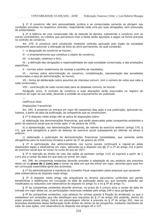 CONTABILIDADE AVANÇADA – AFRF              Elaboração: Francisco Velter e Luiz Roberto Missagia


       § 1º O consórcio não tem personalidade jurídica e as consorciadas somente se obrigam nas
condições previstas no respectivo contrato, respondendo cada uma por suas obrigações, sem presunção
de solidariedade.
      § 2º A falência de uma consorciada não se estende às demais, subsistindo o consórcio com as
outras contratantes; os créditos que porventura tiver a falida serão apurados e pagos na forma prevista
no contrato de consórcio.
     Art. 279. O consórcio será constituído mediante contrato aprovado pelo órgão da sociedade
competente para autorizar a alienação de bens do ativo permanente, do qual constarão:
      I - a designação do consórcio se houver;
      II - o empreendimento que constitua o objeto do consórcio;
      III - a duração, endereço e foro;
      IV - a definição das obrigações e responsabilidade de cada sociedade consorciada, e das prestações
específicas;
      V - normas sobre recebimento de receitas e partilha de resultados;
      VI - normas sobre administração do consórcio, contabilização, representação das sociedades
consorciadas e taxa de administração, se houver;
      VII - forma de deliberação sobre assuntos de interesse comum, com o número de votos que cabe a
cada consorciado;
      VIII - contribuição de cada consorciado para as despesas comuns, se houver.
     Parágrafo único. O contrato de consórcio e suas alterações serão arquivados no registro do
comércio do lugar da sua sede, devendo a certidão do arquivamento ser publicada.
      ...
      CAPÍTULO XXVI
      Disposições Transitórias
      Art. 295. A presente Lei entrará em vigor 60 (sessenta) dias após a sua publicação, aplicando-se,
todavia, a partir da data da publicação, às companhias que se constituírem.
      § 1º O disposto neste artigo não se aplica às disposições sobre:
       a) elaboração das demonstrações financeiras, que serão observadas pelas companhias existentes a
partir do exercício social que se iniciar após 1º de janeiro de 1978;
      b) a apresentação, nas demonstrações financeiras, de valores do exercício anterior (artigo 176, §
1º), que será obrigatória a partir do balanço do exercício social subseqüente ao referido na alínea a
anterior;
      c) elaboração e publicação de demonstrações financeiras consolidadas, que somente serão
obrigatórias para os exercícios iniciados a partir de 1º de janeiro de 1978.
      § 2º A participação dos administradores nos lucros sociais continuará a regular-se pelas
disposições legais e estatutárias em vigor, aplicando-se o disposto nos §§ 1º e 2º do artigo 152 a partir
do exercício social que se iniciar no curso do ano de 1977.
     § 3º A restrição ao direito de voto das ações ao portador (artigo 112) só vigorará a partir de 1
(um) ano a contar da data em que esta Lei entrar em vigor.
      Art. 296. As companhias existentes deverão proceder à adaptação do seu estatuto aos preceitos
desta Lei no prazo de 1 (um) ano a contar da data em que ela entrar em vigor, devendo para esse fim
ser convocada assembléia-geral dos acionistas.
       § 1º Os administradores e membros do Conselho Fiscal respondem pelos prejuízos que causarem
pela inobservância do disposto neste artigo.
      § 2º O disposto neste artigo não prejudicará os direitos pecuniários conferidos por partes
beneficiárias e debêntures em circulação na data da publicação desta Lei, que somente poderão ser
modificados ou reduzidos com observância do disposto no artigo 51 e no § 5º do artigo 71.
      § 3º As companhias existentes deverão eliminar, no prazo de 5 (cinco) anos a contar da data de
entrada em vigor desta Lei, as participações recíprocas vedadas pelo artigo 244 e seus parágrafos.
      § 4º As companhias existentes, cujo estatuto for omisso quanto à fixação do dividendo, ou que o
estabelecer em condições que não satisfaçam aos requisitos do § 1º do artigo 202 poderão, dentro do
prazo previsto neste artigo, fixá-lo em porcentagem inferior à prevista no § 2º do artigo 202, mas os
acionistas dissidentes dessa deliberação terão direito de retirar-se da companhia, mediante reembolso do
valor de suas ações, com observância do disposto nos artigos 45 e 137.

                                                  234
 