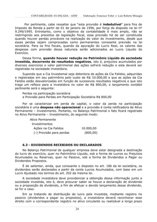 CONTABILIDADE AVANÇADA – AFRF        Elaboração: Francisco Velter e Luiz Roberto Missagia


       Por pertinente, cabe ressaltar que “esta provisão é indedutível” para fins de
Imposto de Renda a partir de 01 de janeiro de 1996, por força do disposto na lei nº
9.249/1995. Entretanto, como o objetivo da contabilidade é mais amplo, não se
restringindo aos preceitos da legislação fiscal, essa provisão há de ser constituída
quando houver perdas prováveis na realização do valor do investimento, desde que
essas perdas sejam comprovadas como permanentes consoante previsão na lei
societária. Para os fins fiscais, quando da apuração do Lucro Real, os valores das
despesas com provisão dessa natureza serão adicionados ao Lucro Líquido do
Exercício.
     Dessa forma, quando houver redução no Patrimônio Líquido da sociedade
investida, decorrente de resultados negativos, isto é, prejuízos acumulados por
diversos exercícios o valor patrimonial das ações sofrerá redução e esta deverá ser
registrada na sociedade investidora.
     Supondo que a Cia Investemal seja detentora de ações da Cia Falidos, adquiridas
e registradas em seu patrimônio pelo custo de R$ 10.000,00 e que as ações da Cia
Falidos estão desvalorizadas em função de sucessivos resultados negativos e que isto
traga um reflexo para a investidora no valor de R$ 800,00, o lançamento contábil
pertinente será o seguinte:
     Perdas na participação societária
     a Provisão para Perdas em Participação Societária R$ 800,00

     Por se caracterizar em perda de capital, o valor da perda na participação
societária é uma despesa não operacional e a provisão é conta retificadora de Ativo
Permanente – Investimento. Portanto, no Balanço Patrimonial o fato ficará registrado
no Ativo Permanente – Investimento, do seguinte modo:
          Ativo Permanente
           Investimentos
            Ações na Cia Falidos              10.000,00
            (-) Provisão para perdas            (800,00)



     6.3 - DIVIDENDOS RECEBIDOS OU DECLARADOS
     No Balanço Patrimonial de qualquer empresa deve estar designada a destinação
do lucro do exercício, quer no Patrimônio Líquido, sob a forma de Lucros ou Prejuízos
Acumulados ou Reservas, quer no Passivo, sob a forma de Dividendos a Pagar ou
Dividendos Propostos.
     É de salientar, ainda, que consoante o disposto no art. 186 da lei societária, os
dividendos serão declarados a partir da conta Lucros Acumulados, com base em um
Lucro Ajustado nos termos do art. 202 da mesma lei.
     A sociedade investidora deve providenciar a obtenção dessa informação junto a
sociedade investida, isto é, deve procurar saber se houve a declaração de dividendo
ou a proposição de dividendo, a fim de efetuar o devido lançamento desse dividendo,
se for o caso.
      Em se tratando de distribuição de lucro pela investida, mediante registro no
passivo (dividendos a pagar ou propostos), a investidora deverá reconhecer esse
direito com o correspondente registro no ativo circulante ou realizável a longo prazo

                                         24
 