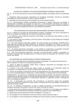 CONTABILIDADE AVANÇADA – AFRF               Elaboração: Francisco Velter e Luiz Roberto Missagia


           DO DEVER DE ELABORAR E DIVULGAR DEMONSTRAÇÕES CONTÁBEIS CONSOLIDADAS
Art. 21 - Ao fim de cada exercício social, demonstrações contábeis consolidadas devem ser elaboradas
por:
I - Companhia aberta que possuir investimento em sociedades controladas, incluindo as sociedades
controladas em conjunto referidas no artigo 32 desta Instrução; e
II - Sociedade de comando de grupo de sociedades que inclua companhia aberta.
Art. 22 - Demonstrações contábeis consolidadas compreendem o balanço patrimonial consolidado, a
demonstração consolidada do resultado do exercício e a demonstração consolidada das origens e
aplicações de recursos, complementadas por notas explicativas e outros quadros analíticos necessários
para esclarecimento da situação patrimonial e dos resultados consolidados.


            DAS CONTROLADAS EXCLUÍDAS NAS DEMONSTRAÇÕES CONTÁBEIS CONSOLIDADAS
Art. 23 - Poderão ser excluídas das demonstrações contábeis consolidadas, sem prévia autorização da
CVM, as sociedades controladas que se encontrem nas seguintes condições:
I - Com efetivas e claras evidências de perda de continuidade e cujo patrimônio seja avaliado, ou não, a
valores de liquidação; ou
II - Cuja venda por parte da investidora, em futuro próximo, tenha efetiva e clara evidência de realização
devidamente formalizada.
§ 1º - Em casos especiais justificados, poderão ser ainda excluídas da consolidação, mediante prévia
autorização da Comissão de Valores Mobiliários, as sociedades controladas cuja inclusão, a critério da
CVM, não represente alteração relevante na unidade econômica consolidada ou que venha distorcer essa
unidade econômica.
§ 2º - No balanço patrimonial consolidado, o valor contábil do investimento na sociedade controlada
excluída da consolidação deverá ser avaliado pelo método da equivalência patrimonial.
§ 3º - Não será considerada justificável a exclusão, nas demonstrações contábeis consolidadas, de
sociedade controlada cujas operações sejam de natureza diversa das operações da investidora ou das
demais controladas.


   DA ELABORAÇÃO DAS DEMONSTRAÇÕES CONTÁBEIS CONSOLIDADAS
Art. 24 - Para a elaboração das demonstrações contábeis consolidadas, a investidora deverá observar,
além do disposto no artigo 10, os seguintes procedimentos:
I - Excluir os saldos de quaisquer contas ativas e passivas, decorrentes de transações entre as
sociedades incluídas na consolidação;
II - Eliminar o lucro não realizado que esteja incluído no resultado ou no patrimônio líquido da
controladora e correspondido por inclusão no balanço patrimonial da controlada.
III - Eliminar do resultado os encargos de tributos correspondentes ao lucro não realizado, apresentando-
os no ativo circulante/realizável a longo prazo - tributos diferidos, no balanço patrimonial consolidado.
Parágrafo Único - No processo de consolidação das demonstrações contábeis, não poderá ser efetuada a
compensação de quaisquer ativos ou passivos pela dedução de outros passivos ou ativos, a não ser que
exista um direito de compensação e a compensação represente a expectativa quanto à realização do
ativo e à liquidação do passivo.
Art. 25 - A participação dos acionistas não controladores, no patrimônio líquido das sociedades
controladas, deverá ser destacada em grupo isolado, no balanço patrimonial consolidado, imediatamente
antes do patrimônio líquido.
Art. 26 - O montante correspondente ao ágio ou deságio proveniente da aquisição/subscrição de
sociedade controlada, não excluído nos termos do inciso I do artigo 24, deverá:
I - Quando decorrente da diferença prevista no parágrafo 1º do artigo 14, ser divulgado como adição ou
retificação da conta utilizada pela sociedade controlada para registro do ativo especificado; e
II - Quando decorrente da diferença prevista no parágrafo 2º do artigo 14:
a) - ser divulgado em item destacado no ativo permanente, quando representar ágio; e
b) - ser divulgado em conta apropriada de resultados de exercícios futuros, quando representar deságio.


                                                  240
 