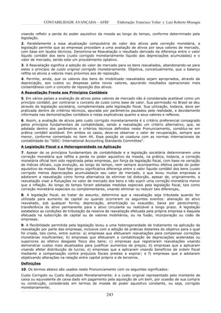 CONTABILIDADE AVANÇADA – AFRF               Elaboração: Francisco Velter e Luiz Roberto Missagia


visando refletir a perda do poder aquisitivo da moeda ao longo do tempo, conforme determinado pela
legislação.
2. Paralelamente a essa atualização compulsória do valor dos ativos pela correção monetária, a
legislação permite que as empresas procedam a uma avaliação de ativos por seus valores de mercado,
com base em laudos técnicos. Denomina-se Reavaliação o resultado derivado da diferença entre o valor
líquido contábil dos bens (custo corrigido monetariamente líquido das depreciações acumuladas) e o
valor de mercado, sendo este um procedimento optativo.
3. A Reavaliação significa a adoção do valor de mercado para os bens reavaliados, abandonando-se para
estes o princípio de custo original corrigido monetariamente. Objetiva, conceitualmente, que o balanço
reflita os ativos a valores mais próximos aos de reposição.
4. Permite, ainda, que os valores dos bens do imobilizado reavaliados sejam apropriados, através da
depreciação, aos custos ou despesas pelos novos valores, apurando resultados operacionais mais
consentâneos com o conceito de reposição dos ativos.
A Reavaliação Frente aos Princípios Contábeis
5. Em vários países a avaliação de ativos pelos valores de mercado não é considerada aceitável como um
princípio contábil, por contrariar o conceito de custo como base de valor. Sua permissão no Brasil se deu
através da legislação societária, complementada pela legislação fiscal. Sua utilização, todavia, deve ser
praticada dentro de critérios técnicos, apurada por parâmetros pautados pela realidade, e devidamente
informada nas demonstrações contábeis e notas explicativas quanto a seus valores e reflexos.
6. Assim, a avaliação de ativos pelo custo corrigido monetariamente é o critério preferencial consagrado
pelos princípios fundamentais de contabilidade, sendo a reavaliação um critério alternativo, que, se
adotada dentro dos parâmetros e critérios técnicos definidos neste Pronunciamento, constitui-se em
prática contábil aceitável. Em ambos os casos, deve-se observar o valor de recuperação, sempre que
menor, conforme comentado no item 44. Essa posição se coaduna com as normas internacionais de
contabilidade do "IASC- International Accounting Standards Committee".
A Legislação Fiscal e a Heterogeneidade na Aplicação
7. Apesar de os princípios fundamentais de contabilidade e a legislação societária determinarem uma
correção monetária que reflita a perda no poder aquisitivo da moeda, na prática, todavia, a correção
monetária oficial tem sido registrada pelas empresas, por força da legislação fiscal, com base na variação
de índices oficiais, cuja evolução, ao longo do tempo, nem sempre acompanhou efetiva perda do poder
aquisitivo da moeda. Esse fato gerou significativa diferença entre o valor líquido contábil dos bens (custo
corrigido menos depreciações acumuladas)e seu valor de mercado, o que levou muitas empresas a
adotarem a reavaliação como forma alternativa de eliminar tal distorção, apesar de, originalmente, a
reavaliação visar a flutuações no valor de mercado dos bens e não suprir uma correção monetária menor
que a inflação. Ao longo do tempo foram adotadas medidas especiais pela legislação fiscal, tais como
correção monetária especiais ou complementares, visando eliminar ou reduzir tais diferenças.
8. A legislação fiscal, ao tratar do assunto, determina que a reavaliação seja tributada quando for
utilizada para aumento de capital ou quando ocorrerem os seguintes eventos: alienação do ativo
reavaliado, sob qualquer forma; depreciação, amortização ou exaustão; baixa por perecimento;
transferência do ativo permanente para o ativo circulante ou realizável a longo prazo. A legislação
estabelece as condições de tributação da reserva de reavaliação efetuada pela própria empresa e daquela
efetuada na subscrição de capital ou de valores mobiliários, ou na fusão, incorporação ou cisão de
empresas.
9. A flexibilidade permitida pela legislação levou a uma heterogeneidade de tratamento na aplicação da
reavaliação por parte das empresas, inclusive com a adoção de práticas distantes do objetivo para o qual
foi criada, tais como, entre outros: a) empresas que efetuaram reavaliações para compensar correções
monetárias insuficientes; b) empresas que efetuaram a contabilização de depreciações aceleradas ou
superiores ao efetivo desgaste físico dos bens; c) empresas que registraram reavaliações visando
demonstrar custos mais atualizados para justificar aumentos de preços; d) empresas que a aplicaram
visando afetar distribuição de lucros; e) empresas que a aplicaram visando benefícios de ordem fiscal
mediante a compensação contra prejuízos fiscais prestes a expirar; e f) empresas que a adotaram
objetivando alterações na relação entre capital próprio e de terceiros.
Definições
10. Os termos abaixo são usados neste Pronunciamento com os seguintes significados:
Custo Corrigido ou Custo Atualizado Monetariamente: é o custo original representado pelo montante de
caixa ou equivalente de caixa dado em pagamento pela aquisição de um bem, por ocasião de sua compra
ou construção, considerado em termos de moeda de poder aquisitivo constante, ou seja, corrigido
monetariamente;

                                                   243
 