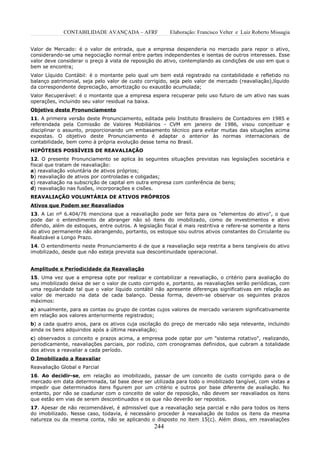 CONTABILIDADE AVANÇADA – AFRF               Elaboração: Francisco Velter e Luiz Roberto Missagia


Valor de Mercado: é o valor de entrada, que a empresa despenderia no mercado para repor o ativo,
considerando-se uma negociação normal entre partes independentes e isentas de outros interesses. Esse
valor deve considerar o preço à vista de reposição do ativo, contemplando as condições de uso em que o
bem se encontra;
Valor Líquido Contábil: é o montante pelo qual um bem está registrado na contabilidade e refletido no
balanço patrimonial, seja pelo valor de custo corrigido, seja pelo valor de mercado (reavaliação),líquido
da correspondente depreciação, amortização ou exaustão acumulada;
Valor Recuperável: é o montante que a empresa espera recuperar pelo uso futuro de um ativo nas suas
operações, incluindo seu valor residual na baixa.
Objetivo deste Pronunciamento
11. A primeira versão deste Pronunciamento, editada pelo Instituto Brasileiro de Contadores em 1985 e
referendada pela Comissão de Valores Mobiliários - CVM em janeiro de 1986, visou conceituar e
disciplinar o assunto, proporcionando um embasamento técnico para evitar muitas das situações acima
expostas. O objetivo deste Pronunciamento é adaptar o anterior às normas internacionais de
contabilidade, bem como à própria evolução desse tema no Brasil.
HIPÓTESES POSSÍVEIS DE REAVALIAÇÃO
12. O presente Pronunciamento se aplica às seguintes situações previstas nas legislações societária e
fiscal que tratam de reavaliação:
a) reavaliação voluntária de ativos próprios;
b) reavaliação de ativos por controladas e coligadas;
c) reavaliação na subscrição de capital em outra empresa com conferência de bens;
d) reavaliação nas fusões, incorporações e cisões.
REAVALIAÇÃO VOLUNTÁRIA DE ATIVOS PRÓPRIOS
Ativos que Podem ser Reavaliados
13. A Lei nº 6.404/76 menciona que a reavaliação pode ser feita para os "elementos do ativo", o que
pode dar o entendimento de abranger não só itens do imobilizado, como de investimentos e ativo
diferido, além de estoques, entre outros. A legislação fiscal é mais restritiva e refere-se somente a itens
do ativo permanente não abrangendo, portanto, os estoque sou outros ativos constantes do Circulante ou
Realizável a Longo Prazo.
14. O entendimento neste Pronunciamento é de que a reavaliação seja restrita a bens tangíveis do ativo
imobilizado, desde que não esteja prevista sua descontinuidade operacional.


Amplitude e Periodicidade da Reavaliação
15. Uma vez que a empresa opte por realizar e contabilizar a reavaliação, o critério para avaliação do
seu imobilizado deixa de ser o valor de custo corrigido e, portanto, as reavaliações serão periódicas, com
uma regularidade tal que o valor líquido contábil não apresente diferenças significativas em relação ao
valor de mercado na data de cada balanço. Dessa forma, devem-se observar os seguintes prazos
máximos:
a) anualmente, para as contas ou grupo de contas cujos valores de mercado variarem significativamente
em relação aos valores anteriormente registrados;
b) a cada quatro anos, para os ativos cuja oscilação do preço de mercado não seja relevante, incluindo
ainda os bens adquiridos após a última reavaliação;
c) observados o conceito e prazos acima, a empresa pode optar por um "sistema rotativo", realizando,
periodicamente, reavaliações parciais, por rodízio, com cronogramas definidos, que cubram a totalidade
dos ativos a reavaliar a cada período.
O Imobilizado a Reavaliar
Reavaliação Global e Parcial
16. Ao decidir-se, em relação ao imobilizado, passar de um conceito de custo corrigido para o de
mercado em data determinada, tal base deve ser utilizada para todo o imobilizado tangível, com vistas a
impedir que determinados itens figurem por um critério e outros por base diferente de avaliação. No
entanto, por não se coadunar com o conceito de valor de reposição, não devem ser reavaliados os itens
que estão em vias de serem descontinuados e os que não deverão ser repostos.
17. Apesar de não recomendável, é admissível que a reavaliação seja parcial e não para todos os itens
do imobilizado. Nesse caso, todavia, é necessário proceder à reavaliação de todos os itens da mesma
natureza ou da mesma conta, não se aplicando o disposto no item 15(c). Além disso, em reavaliações
                                                   244
 