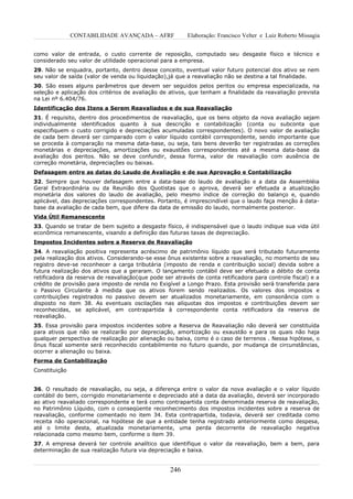 CONTABILIDADE AVANÇADA – AFRF             Elaboração: Francisco Velter e Luiz Roberto Missagia


como valor de entrada, o custo corrente de reposição, computado seu desgaste físico e técnico e
considerado seu valor de utilidade operacional para a empresa.
29. Não se enquadra, portanto, dentro desse conceito, eventual valor futuro potencial dos ativo se nem
seu valor de saída (valor de venda ou liquidação),já que a reavaliação não se destina a tal finalidade.
30. São esses alguns parâmetros que devem ser seguidos pelos peritos ou empresa especializada, na
seleção e aplicação dos critérios de avaliação de ativos, que tenham a finalidade da reavaliação prevista
na Lei nº 6.404/76.
Identificação dos Itens a Serem Reavaliados e de sua Reavaliação
31. É requisito, dentro dos procedimentos de reavaliação, que os bens objeto da nova avaliação sejam
individualmente identificados quanto à sua descrição e contabilização (conta ou subconta que
especifiquem o custo corrigido e depreciações acumuladas correspondentes). O novo valor de avaliação
de cada bem deverá ser comparado com o valor líquido contábil correspondente, sendo importante que
se proceda à comparação na mesma data-base, ou seja, tais bens deverão ter registradas as correções
monetárias e depreciações, amortizações ou exaustões correspondentes até a mesma data-base da
avaliação dos peritos. Não se deve confundir, dessa forma, valor de reavaliação com ausência de
correção monetária, depreciações ou baixas.
Defasagem entre as datas do Laudo de Avaliação e de sua Aprovação e Contabilização
32. Sempre que houver defasagem entre a data-base do laudo de avaliação e a data da Assembléia
Geral Extraordinária ou da Reunião dos Quotistas que o aprova, deverá ser efetuada a atualização
monetária dos valores do laudo de avaliação, pelo mesmo índice de correção do balanço e, quando
aplicável, das depreciações correspondentes. Portanto, é imprescindível que o laudo faça menção à data-
base da avaliação de cada bem, que difere da data de emissão do laudo, normalmente posterior.
Vida Útil Remanescente
33. Quando se tratar de bem sujeito a desgaste físico, é indispensável que o laudo indique sua vida útil
econômica remanescente, visando a definição das futuras taxas de depreciação.
Impostos Incidentes sobre a Reserva de Reavaliação
34. A reavaliação positiva representa acréscimo de patrimônio líquido que será tributado futuramente
pela realização dos ativos. Considerando-se esse ônus existente sobre a reavaliação, no momento de seu
registro deve-se reconhecer a carga tributária (imposto de renda e contribuição social) devida sobre a
futura realização dos ativos que a geraram. O lançamento contábil deve ser efetuado a débito de conta
retificadora da reserva de reavaliação(que pode ser através de conta retificadora para controle fiscal) e a
crédito de provisão para imposto de renda no Exigível a Longo Prazo. Esta provisão será transferida para
o Passivo Circulante à medida que os ativos forem sendo realizados. Os valores dos impostos e
contribuições registrados no passivo devem ser atualizados monetariamente, em consonância com o
disposto no item 38. As eventuais oscilações nas alíquotas dos impostos e contribuições devem ser
reconhecidas, se aplicável, em contrapartida à correspondente conta retificadora da reserva de
reavaliação.
35. Essa provisão para impostos incidentes sobre a Reserva de Reavaliação não deverá ser constituída
para ativos que não se realizarão por depreciação, amortização ou exaustão e para os quais não haja
qualquer perspectiva de realização por alienação ou baixa, como é o caso de terrenos . Nessa hipótese, o
ônus fiscal somente será reconhecido contabilmente no futuro quando, por mudança de circunstâncias,
ocorrer a alienação ou baixa.
Forma de Contabilização
Constituição


36. O resultado de reavaliação, ou seja, a diferença entre o valor da nova avaliação e o valor líquido
contábil do bem, corrigido monetariamente e depreciado até a data da avaliação, deverá ser incorporado
ao ativo reavaliado correspondente e terá como contrapartida conta denominada reserva de reavaliação,
no Patrimônio Líquido, com o conseqüente reconhecimento dos impostos incidentes sobre a reserva de
reavaliação, conforme comentado no item 34. Esta contrapartida, todavia, deverá ser creditada como
receita não operacional, na hipótese de que a entidade tenha registrado anteriormente como despesa,
até o limite desta, atualizada monetariamente, uma perda decorrente de reavaliação negativa
relacionada como mesmo bem, conforme o item 39.
37. A empresa deverá ter controle analítico que identifique o valor da reavaliação, bem a bem, para
determinação de sua realização futura via depreciação e baixa.


                                                   246
 