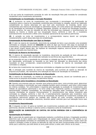 CONTABILIDADE AVANÇADA – AFRF               Elaboração: Francisco Velter e Luiz Roberto Missagia


e (b) sua conta de investimento acrescida do valor da reavaliação feita pela investida for considerada
recuperável como investimento permanente.
Contabilização na Constituição e Correção Monetária
48. O acréscimo na conta de investimentos que corresponde à porcentagem de participação da
investidora sobre a reserva de reavaliação constituída pela controlada ou coligada, deverá ser registrado
contabilmente na mesma data-base em que tiver sido reconhecido na investida, tendo como
contrapartida uma reserva de reavaliação no patrimônio líquido, em conta própria que identifique tratar-
se de reavaliação de controlada ou coligada, segregada, portanto, da reserva de reavaliação voluntária
de ativos próprios. No caso de reduções de ativo da controlada que impliquem o reconhecimento de
despesa ou mesmo a receita por sua recuperação futura, conforme o item 39, a investidora
automaticamente reconhecerá o efeito como resultado operacional de equivalência patrimonial.
49. A variação na conta de investimentos e a correspondente reserva devem ser corrigidas
monetariamente a partir dessa data-base de contabilização.
Compensação de Reavaliação com Ágio ou Deságio
50. O valor da reserva de reavaliação, decorrente da avaliação de bens a que procedeu uma sociedade
controlada ou coligada, deverá ser deduzido do saldo do ágio que houver sido pago na aquisição do
investimento, correspondente somente à mais-valia dos bens do ativo imobilizado que foram reavaliados
e que deram origem àquele ágio. Na hipótese de reavaliação negativa, deve-se baixar os saldos de
deságios originados dos mesmos bens.
Realização da Reserva de Reavaliação
51. A reserva de reavaliação apurada na investidora, decorrente da avaliação de bens efetuada por
controladas ou coligadas, será considerada realizada na ocorrência dos seguintes fatos:
a) na proporção em que a reavaliação da controlada ou coligada que lhe deu origem for sendo realizada
por depreciação, amortização ou exaustão ou por baixa por alienação ou perecimento dos ativos
reavaliado se deve corresponder, proporcionalmente, à reversão da reserva de reavaliação pela
controlada ou coligada;
b) na baixa dos investimentos nas respectivas controladas ou coligadas que deram origem à reavaliação.
52. A utilização pela investida da reserva de reavaliação, para aumento de capital ou absorção de
prejuízos acumulados, não representa uma realização da reserva de reavaliação na investidora.
Contabilização da Realização da Reserva de Reavaliação
53. A reserva de reavaliação, na medida da realização acima descrita, deverá ser transferida para a
conta lucros ou prejuízos acumulados no patrimônio líquido.
Uniformidade entre Investidora e Investidas na Reavaliação
54. Quando uma empresa opta por reavaliar seus próprios ativos deve, como princípio geral, determinar
às suas controladas e recomendar que suas coligadas também assim procedam, para haver uniformidade
de critérios contábeis. Tal uniformidade é requerida pela legislação na avaliação de investimentos pelo
método de equivalência patrimonial e se torna ainda mais importante quando a investidora elabora
demonstrações contábeis consolidadas. As reavaliações efetuadas pelas investidas devem seguir as
mesmas orientações do presente Pronunciamento. O reconhecimento dos efeitos tributários pela
controlada ou coligada, conforme o item 34, é automaticamente registrado pela investidora como
redução do investimento e respectiva reserva de reavaliação. Na hipótese de investimento avaliado pela
equivalência patrimonial passara ser avaliado pelo método de custo corrigido, recomenda-se à
investidora baixar as reavaliações anteriores, devendo adotar controles para sua realização futura caso
não o faça.
Investimento Descontinuado
55. O disposto no item 18 aplica-se também aos investimentos avaliados pelo método da equivalência
patrimonial, devendo-se efetuar o estorno contra a respectiva conta de investimento.
REAVALIAÇÃO NA SUBSCRIÇÃO DE CAPITAL EM OUTRA EMPRESA COM A CONFERÊNCIA DE
BENS
Apresentação do Problema
56. A subscrição de capital pode ser integralizada mediante a conferência de bens. A legislação societária
determina que os bens usados para integralização de capital sejam avaliados por três peritos ou por
empresa especializada nomeados em assembléia dos subscritores. Esse procedimento e laudo visam dar
suporte e proteção a todos os sócios na definição do valor de tais bens convencionados entre as partes,
sendo que o subscritor, que está dando os bens, pode atribuir a estes valor inferior ao do laudo.

                                                  248
 