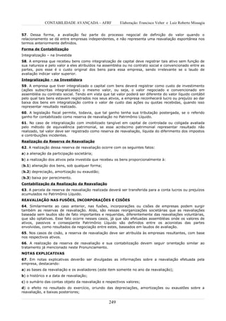 CONTABILIDADE AVANÇADA – AFRF               Elaboração: Francisco Velter e Luiz Roberto Missagia


57. Dessa forma, a avaliação faz parte do processo negocial de definição do valor quando o
relacionamento se dá entre empresas independentes, e não representa uma reavaliação espontânea nos
termos anteriormente definidos.
Forma de Contabilização
Integralização – na Investida
58. A empresa que recebeu bens como integralização de capital deve registrar tais ativo sem função de
sua natureza e pelo valor a eles atribuídos na assembléia ou no contrato social e convencionado entre as
partes, pois esse é o custo original dos bens para essa empresa, sendo irrelevante se o laudo de
avaliação indicar valor superior.
Integralização – na Investidora
59. A empresa que tiver integralizado o capital com bens deverá registrar como custo de investimento
(ações subscritas integralizadas) o mesmo valor, ou seja, o valor negociado e convencionado em
assembléia ou contrato social. Tendo em vista que tal valor poderá ser diferente do valor líquido contábil
pelo qual tais bens estavam registrados nos seus ativos, a empresa reconhecerá lucro ou prejuízo ao dar
baixa dos bens em integralização contra o valor de custo das ações ou quotas recebidas, quando isso
representar resultado realizado.
60. A legislação fiscal permite, todavia, que tal ganho tenha sua tributação postergada, se o referido
ganho for contabilizado como reserva de reavaliação no Patrimônio Líquido.
61. No caso de integralização com imobilizado tangível em capital de controlada ou coligada avaliada
pelo método de equivalência patrimonial, se esse acréscimo patrimonial representar resultado não
realizado, tal valor deve ser registrado como reserva de reavaliação, líquida do diferimento dos impostos
e contribuições incidentes.
Realização da Reserva de Reavaliação
62. A realização dessa reserva de reavaliação ocorre com os seguintes fatos:
a) a alienação da participação societária;
b) a realização dos ativos pela investida que recebeu os bens proporcionalmente à:
(b.1) alienação dos bens, sob qualquer forma;
(b.2) depreciação, amortização ou exaustão;
(b.3) baixa por perecimento.
Contabilização da Realização da Reavaliação
63. A parcela da reserva de reavaliação realizada deverá ser transferida para a conta lucros ou prejuízos
acumulados no Patrimônio Líquido.
REAVALIAÇÃO NAS FUSÕES, INCORPORAÇÕES E CISÕES
64. Similarmente ao caso anterior, nas fusões, incorporações ou cisões de empresas podem surgir
também as reservas de reavaliação. Aliás, são nessas reorganizações societárias que as reavaliações
baseada sem laudos são de fato importantes e requeridas, diferentemente das reavaliações voluntárias,
que são optativas. Esse fato ocorre nesses casos, já que são efetuadas assembléias onde os valores de
ativos, passivos e conseqüente Patrimônio Líquido são definidos entre os acionistas das partes
envolvidas, como resultados da negociação entre estes, baseados em laudos de avaliação.
65. Nos casos de cisão, a reserva de reavaliação deve ser atribuída às empresas resultantes, com base
nos respectivos ativos.
66. A realização da reserva de reavaliação e sua contabilização devem seguir orientação similar ao
tratamento já mencionado neste Pronunciamento.
NOTAS EXPLICATIVAS
67. Em notas explicativas deverão ser divulgadas as informações sobre a reavaliação efetuada pela
empresa, destacando:
a) as bases da reavaliação e os avaliadores (este item somente no ano da reavaliação);
b) o histórico e a data de reavaliação;
c) o sumário das contas objeto da reavaliação e respectivos valores;
d) o efeito no resultado do exercício, oriundo das depreciações, amortizações ou exaustões sobre a
reavaliação, e baixas posteriores;


                                                  249
 