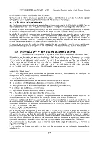 CONTABILIDADE AVANÇADA – AFRF                Elaboração: Francisco Velter e Luiz Roberto Missagia


e) o tratamento quanto a dividendos e participações;
f) tratamento e valores envolvidos quanto a impostos e contribuições e correção monetária especial
(artigo 2º da Lei nº 8.200/91)eventualmente contida na reserva de reavaliação.
APLICAÇÃO DESTE PRONUNCIAMENTO
68. Este Pronunciamento se aplica às reavaliações contabilizadas a partir de 1ºde julho de 1995. Para as
reavaliações anteriores a essa data, as empresas poderão optar por uma das seguintes alternativas:
a) adoção do valor de mercado para avaliação do ativo imobilizado, aplicando integralmente as normas
do presente Pronunciamento. Neste caso, terão até 30 de junho de 1996 para ajustes necessários;
b) adoção do método de custo corrigido na avaliação de seus ativos, mas podendo manter os ativos aos
valores de reavaliação e correspondentes procedimentos anteriormente registrados, desde que
atualmente estejam dentro de valores razoáveis de mercado ou que não sejam superiores ao valor de
recuperação, conforme o item 44. Recomenda-se neste caso seguir o disposto no item 34, devendo-se
divulgar os valores envolvidos em nota explicativa quando não o fizer;
c) retorno ao critério de custo corrigido, revertendo as reavaliações anteriormente registradas,
procedimento este que deve ser aprovado em assembléia geral de acionistas ou reunião de quotistas.



      2.3 - INSTRUÇÃO CVM No 319, DE 3 DE DEZEMBRO DE 1999
                Dispõe sobre as operações de incorporação, fusão e cisão envolvendo companhia aberta.
O Presidente da Comissão de Valores Mobiliários - CVM torna público que o Colegiado, em reunião
realizada nesta data, com fundamento nos arts. 8o, inciso I, 9o, inciso I, alínea "g", e inciso II, 11, §3o,
21, §6o, inciso I, 22, parágrafo único e incisos I, II, IV, VI e VII, da Lei no 6.385, de 7 de dezembro de
1976, e tendo em vista os arts. 8o, 115, 116, 117, §1o, alíneas b e h, 122, inciso VIII, 124, 136, incisos
IV e IX, 157, §1o, alínea e c/c §§ 4o e 5o, 158, 160, 170, 177, §3o, 163, inciso III, 165, 223 a 230, e 264,
da Lei no 6.404, de 15 de dezembro de 1976, RESOLVEU baixar a seguinte Instrução:


DO ÂMBITO E FINALIDADE
Art. 1o São regulados pelas disposições da presente Instrução, relativamente às operações de
incorporação, fusão e cisão envolvendo companhia aberta:
I - a divulgação de informações;
II - o aproveitamento econômico e o tratamento contábil do ágio e do deságio;
III - a relação de substituição das ações dos acionistas não controladores;
IV - a obrigatoriedade de auditoria independente das demonstrações financeiras;
V - o conteúdo do relatório da administração;
VI - hipóteses de exercício abusivo do poder de controle; e
VII - o fluxo de dividendos dos acionistas não controladores.
§1o O disposto nesta Instrução aplica-se, independentemente da respectiva forma societária, às
sociedades comerciais que façam parte das operações de que trata o caput deste artigo.
§2o Para os efeitos desta Instrução, equiparam-se às companhias abertas as sociedades beneficiárias de
recursos oriundos de incentivos fiscais registradas na CVM, e as demais sociedades cujas ações sejam
admitidas à negociação nas entidades do mercado de balcão organizado, nos termos da Instrução CVM no
243, de 1o de março de 1996.(NR)*
DA DIVULGAÇÃO DE INFORMAÇÕES
Art. 2o Sem prejuízo do disposto na Instrução CVM no 31, de 8 de fevereiro de 1984, as condições de
incorporação, fusão ou cisão envolvendo companhia aberta deverão ser comunicadas pela companhia,
até quinze dias antes da data de realização da assembléia geral que irá deliberar sobre o respectivo
protocolo e justificação, à CVM e às bolsas de valores ou entidades do mercado de balcão organizado nas
quais os valores mobiliários de emissão da companhia estejam admitidos à negociação, assim como
divulgadas na imprensa, mediante publicação nos jornais utilizados habitualmente pela companhia.
§1o A comunicação e a divulgação a que se refere o caput deste artigo deverão conter, no mínimo, as
seguintes informações:
I - os motivos ou fins da operação, e o interesse da companhia na sua realização, destacando-se,
notadamente:


                                                   250
 