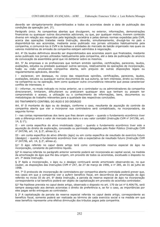CONTABILIDADE AVANÇADA – AFRF               Elaboração: Francisco Velter e Luiz Roberto Missagia


deverão ser obrigatoriamente disponibilizados a todos os acionistas desde a data de publicação das
condições da operação (art. 2o).
Parágrafo único. As companhias abertas que divulgarem, no exterior, informações, demonstrações
financeiras ou quaisquer outros documentos adicionais, ou que, por qualquer motivo, tiverem conteúdo
diverso em relação aos requeridos pela legislação societária e pelas demais normas expedidas pela CVM,
acerca das operações tratadas nesta Instrução, deverão, simultaneamente, divulgá-los no país e
disponibilizá-los aos acionistas, mediante aviso publicado nos jornais utilizados habitualmente pela
companhia, e comunicá-los à CVM e às bolsas e entidades do mercado de balcão organizado nas quais os
valores mobiliários de emissão da companhia estejam admitidos à negociação.
Art. 4o Os laudos definitivos deverão ser disponibilizados aos acionistas assim que finalizados, mediante
aviso publicado nos jornais utilizados habitualmente pela companhia, até a data de publicação do anúncio
de convocação da assembléia geral que irá deliberar sobre os mesmos.
Art. 5o As empresas e os profissionais que tenham emitido opiniões, certificações, pareceres, laudos,
avaliações, estudos ou prestado quaisquer outros serviços, relativamente às operações de incorporação,
fusão ou cisão envolvendo companhia aberta, sem prejuízo de outras disposições legais ou
regulamentares aplicáveis, deverão:
I - esclarecer, em destaque, no corpo das respectivas opiniões, certificações, pareceres, laudos,
avaliações, estudos ou quaisquer outros documentos de sua autoria, se tem interesse, direto ou indireto,
na companhia ou na operação, bem como qualquer outra circunstância relevante que possa caracterizar
conflito de interesses; e
II - informar, no modo indicado no inciso anterior, se o controlador ou os administradores da companhia
direcionaram, limitaram, dificultaram ou praticaram quaisquer atos que tenham ou possam ter
comprometido o acesso, a utilização ou o conhecimento de informações, bens, documentos ou
metodologias de trabalho relevantes para a qualidade das respectivas conclusões.
DO TRATAMENTO CONTÁBIL DO ÁGIO E DO DESÁGIO
Art. 6o O montante do ágio ou do deságio, conforme o caso, resultante da aquisição do controle da
companhia aberta que vier a incorporar sua controladora será contabilizado, na incorporadora, da
seguinte forma:
I - nas contas representativas dos bens que lhes deram origem – quando o fundamento econômico tiver
sido a diferença entre o valor de mercado dos bens e o seu valor contábil (Instrução CVM no 247/96, art.
14, § 1o);
II - em conta específica do ativo imobilizado (ágio) – quando o fundamento econômico tiver sido a
aquisição do direito de exploração, concessão ou permissão delegadas pelo Poder Público (Instrução CVM
no 247/96, art. 14, § 2o, alínea b); e
III - em conta específica do ativo diferido (ágio) ou em conta específica de resultado de exercício futuro
(deságio) – quando o fundamento econômico tiver sido a expectativa de resultado futuro (Instrução CVM
no 247/96, art. 14, § 2o, alínea a).
§1o O ágio referido no caput deste artigo terá como contrapartida reserva especial de ágio na
incorporação, constante do patrimônio líquido.
§2o A reserva referida no parágrafo anterior somente poderá ser incorporada ao capital social, na medida
da amortização do ágio que lhe deu origem, em proveito de todos os acionistas, excetuado o disposto no
art. 7o desta Instrução.
§ 3o Após a incorporação, o ágio ou o deságio continuará sendo amortizado observando-se, no que
couber, as disposições das Instruções CVM no 247, de 27 de março de 1996, e no 285, de 31 de julho de
1998.
Art. 7o O protocolo de incorporação de controladora por companhia aberta controlada poderá prever que,
nos casos em que a companhia vier a auferir benefício fiscal, em decorrência da amortização do ágio
referido no inciso III do art. 6o desta Instrução, a parcela da reserva especial de ágio na incorporação
correspondente a tal benefício poderá ser objeto de capitalização em proveito do acionista controlador.
§1o Na hipótese prevista no caput deste artigo, observado o disposto no art. 170 da Lei no 6.404/76, será
sempre assegurado aos demais acionistas o direito de preferência e, se for o caso, as importâncias por
eles pagas serão entregues ao controlador.
§ 2o A capitalização da parcela da reserva especial referida no caput deste artigo, correspondente ao
benefício fiscal, somente poderá ser realizada ao término de cada exercício social e na medida em que
esse benefício represente uma efetiva diminuição dos tributos pagos pela companhia.




                                                  252
 