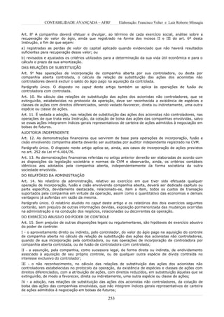 CONTABILIDADE AVANÇADA – AFRF              Elaboração: Francisco Velter e Luiz Roberto Missagia


Art. 8o A companhia deverá efetuar e divulgar, ao término de cada exercício social, análise sobre a
recuperação do valor do ágio, ainda que registrado na forma dos incisos II e III do art. 6º desta
Instrução, a fim de que sejam:
a) registradas as perdas de valor do capital aplicado quando evidenciado que não haverá resultados
suficientes para recuperação desse valor; ou
b) revisados e ajustados os critérios utilizados para a determinação da sua vida útil econômica e para o
cálculo e prazo da sua amortização.
DAS RELAÇÕES DE SUBSTITUIÇÃO
Art. 9o Nas operações de incorporação de companhia aberta por sua controladora, ou desta por
companhia aberta controlada, o cálculo da relação de substituição das ações dos acionistas não
controladores deverá excluir o saldo do ágio pago na aquisição da controlada.
Parágrafo único. O disposto no caput deste artigo também se aplica às operações de fusão de
controladora com controlada.
Art. 10. No cálculo das relações de substituição das ações dos acionistas não controladores, que se
extinguirão, estabelecidas no protocolo da operação, deve ser reconhecida a existência de espécies e
classes de ações com direitos diferenciados, sendo vedado favorecer, direta ou indiretamente, uma outra
espécie ou classe de ações.
Art. 11. É vedada a adoção, nas relações de substituição das ações dos acionistas não controladores, nas
operações de que trata esta Instrução, da cotação de bolsa das ações das companhias envolvidas, salvo
se essas ações integrarem índices gerais representativos de carteira de ações admitidos à negociação em
bolsas de futuros.
AUDITORIA INDEPENDENTE
Art. 12. As demonstrações financeiras que servirem de base para operações de incorporação, fusão e
cisão envolvendo companhia aberta deverão ser auditadas por auditor independente registrado na CVM.
Parágrafo único. O disposto neste artigo aplica-se, ainda, aos casos de incorporação de ações previstos
no art. 252 da Lei no 6.404/76.
Art. 13. As demonstrações financeiras referidas no artigo anterior deverão ser elaboradas de acordo com
as disposições da legislação societária e normas da CVM e observarão, ainda, os critérios contábeis
idênticos aos adotados pela companhia aberta, independentemente da forma societária da outra
sociedade envolvida.
DO RELATÓRIO DA ADMINISTRAÇÃO
Art. 14. No relatório da administração, relativo ao exercício em que tiver       sido efetuada qualquer
operação de incorporação, fusão e cisão envolvendo companhia aberta, deverá      ser dedicado capítulo ou
parte específica, devidamente destacada, relacionado-se, item a item, todos      os custos de transação
suportados pela companhia em virtude da operação, assim como o quantitativo      das economias e demais
vantagens já auferidas em razão da mesma.
Parágrafo único. O relatório aludido no caput deste artigo e os relatórios dos dois exercícios seguintes
conterão, sem prejuízo de outras informações devidas, exposição pormenorizada das mudanças ocorridas
na administração e na condução dos negócios, relacionadas ou decorrentes da operação.
DO EXERCÍCIO ABUSIVO DO PODER DE CONTROLE
Art. 15. Sem prejuízo de outras disposições legais ou regulamentares, são hipóteses de exercício abusivo
do poder de controle:
I - o aproveitamento direto ou indireto, pelo controlador, do valor do ágio pago na aquisição do controle
de companhia aberta no cálculo da relação de substituição das ações dos acionistas não controladores,
quando de sua incorporação pela controladora, ou nas operações de incorporação de controladora por
companhia aberta controlada, ou de fusão de controladora com controlada;
II - a assunção, pela companhia, como sucessora legal, de forma direta ou indireta, de endividamento
associado à aquisição de seu próprio controle, ou de qualquer outra espécie de dívida contraída no
interesse exclusivo do controlador;
III - o não reconhecimento, no cálculo das relações de substituição das ações dos acionistas não
controladores estabelecidas no protocolo da operação, da existência de espécies e classes de ações com
direitos diferenciados, com a atribuição de ações, com direitos reduzidos, em substituição àquelas que se
extinguirão, de modo a favorecer, direta ou indiretamente, uma outra espécie ou classe de ações;
IV - a adoção, nas relações de substituição das ações dos acionistas não controladores, da cotação de
bolsa das ações das companhias envolvidas, que não integrem índices gerais representativos de carteira
de ações admitidos à negociação em bolsas de futuros;

                                                  253
 
