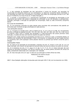 CONTABILIDADE AVANÇADA – AFRF                Elaboração: Francisco Velter e Luiz Roberto Missagia


V - a não avaliação da totalidade dos dois patrimônios a preços de mercado, nas operações de
incorporação de companhia aberta por sua controladora, ou desta por companhia aberta controlada, e
nas operações de fusão entre controladora e controlada, para efeito da comparação prevista no art. 264
da Lei no 6.404/76 e no inciso VI do art. 2o desta Instrução; e
VI - a omissão, a inconsistência ou o retardamento injustificado na divulgação de informações ou de
documentos que tenham sido postos à disposição do controlador ou por ele utilizados no planejamento,
avaliação, promoção e execução de operações de incorporação, fusão ou cisão envolvendo companhia
aberta.
DO FLUXO DE DIVIDENDOS
Art. 16. Os dividendos atribuídos às ações detidas pelos acionistas não controladores não poderão ser
diminuídos pelo montante do ágio amortizado em cada exercício.
DAS INFRAÇÕES GRAVES
Art. 17. Considera-se infração grave, para os efeitos do art. 11, § 3o, da Lei no 6.385, de 7 de dezembro
de 1976, a infração ao disposto nos arts. 170, 223, 224, 225, 226, 227, 228, 229, 230, 231 e 264, da Lei
no 6.404/76, assim como a violação das obrigações e o descumprimento dos prazos previstos nesta
Instrução, e a prática de atos com exercício abusivo do poder de controle.
Parágrafo único. Estão sujeitos às penalidades previstas em lei, conforme o caso, a companhia aberta, os
membros dos conselhos de administração e fiscal, e da diretoria, os integrantes de seus órgãos técnicos
ou consultivos, bem como quaisquer outras pessoas naturais ou jurídicas que tenham concorrido para a
infração.
DISPOSIÇÕES FINAIS
Art. 18. Aplica-se às operações já concretizadas o disposto nos arts. 6o, incisos I a III e §3o, 8o, 14 e 16
desta Instrução, sem prejuízo da apuração de eventual prática de exercício abusivo do poder de controle.
Art. 19. O estatuído nos arts. 2o, 3o, caput, 5o, 6o, §§ 1o e 2o, 7o, 9o, 10 e 11 desta Instrução não será
aplicável às operações precedidas, nos últimos sessenta dias, de oferta pública voluntária de compra de
ações, diretamente relacionada com a operação a ser realizada.
Art. 20. Esta Instrução entra em vigor na data de sua publicação no Diário Oficial da União.
                                          FRANCISCO DA COSTA E SILVA
                                                    Presidente


(NR)*= Nova Redação (alterações introduzidas pela Instrução CVM nº 320, de 6 de dezembro de 1999)




                                                   254
 