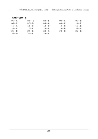 CONTABILIDADE AVANÇADA – AFRF        Elaboração: Francisco Velter e Luiz Roberto Missagia



CAPÍTULO - 6
01   –   A          02   –    E      03   –   E             04   –   A             05   –   B
06   –   C          07   –   D       08   –   A             09   –   C             10   –   E
11   –   A          12   –   C       13   –   C             14   –   C             15   –   B
16   –   A          17   –   E       18   –   B             19   –   B             20   –   A
21   –   D          22   –   B       23   –   A             24   –   C             25   –   B
26   –   D          27   –   E       28   –   A




                                          256
 