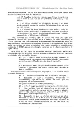 CONTABILIDADE AVANÇADA – AFRF                 Elaboração: Francisco Velter e Luiz Roberto Missagia


ações de uma companhia. Com isto, a lei admite a possibilidade de o Capital Votante estar
representado por apenas 50% do Capital Total.
                Art. 15. As ações, conforme a natureza dos direitos ou vantagens
                que confiram a seus titulares, são ordinárias, preferenciais, ou de
                fruição.
                § 1º As ações ordinárias da companhia fechada e as ações
                preferenciais da companhia aberta e fechada poderão ser de uma
                ou mais classes.
                § 2o O número de ações preferenciais sem direito a voto, ou
                sujeitas a restrição no exercício desse direito, não pode ultrapassar
                50% (cinqüenta por cento) do total das ações emitidas. (Redação
                dada pela Lei nº 10.303, de 31.10.2001)
        Ora, ocorrendo essa hipótese, 25% do Capital Total mais uma ação pode
representar a maioria do Capital Votante, isto é, a detenção, de forma permanente, de
25,01% do Capital Total pode representar a preponderância nas deliberações sociais e o
poder de eleger a maioria dos administradores, desde que a companhia tenha 50% do seu
capital representado por ações sem direito a voto e que o investidor ou investidora com
participação de 25,01% possua somente ações ordinárias, isto é, ações representativas do
capital votante.
      No § 3º do art. 243 da lei das sociedades anônimas, observa-se a exigência da
interveniência da CVM, desta feita com relação as informações que devem ser divulgadas
ou veiculadas pelas companhias abertas:
                Art. 243. O relatório anual da administração deve relacionar os
                investimentos da companhia em sociedades coligadas e controladas
                e mencionar as modificações ocorridas durante o exercício.
                   ...
                   § 3º A companhia aberta divulgará as informações adicionais, sobre
                   coligadas e controladas, que forem exigidas pela Comissão de
                   Valores Mobiliários.
      Com respeito ao assunto e dentro de sua competência, delegada pela lei, a CVM, por meio da Instrução
247/96, assim se pronunciou:
                   Art. 3º - Considera-se controlada, para os fins desta Instrução:
                   I - Sociedade na qual a investidora, diretamente ou
                   indiretamente, seja titular de direitos de sócio que lhe
                   assegurem, de modo permanente:
                   a) - preponderância nas deliberações sociais; e
                   b) - o poder de eleger ou destituir a maioria dos administradores.
                   II - Filial, agência, sucursal, dependência ou escritório de
                   representação no exterior, sempre que os respectivos ativos e
                   passivos não estejam incluídos na contabilidade da investidora,
                   por força de normatização específica; e
                   III - Sociedade na qual os direitos permanentes de sócio,
                   previstos nas alíneas "a" e "b" do inciso I deste artigo estejam
                   sob controle comum ou sejam exercidos mediante a existência de
                   acordo de votos, independentemente do seu percentual de
                   participação no capital votante.

                                                     31
 