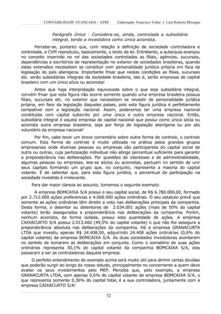 CONTABILIDADE AVANÇADA – AFRF         Elaboração: Francisco Velter e Luiz Roberto Missagia


                Parágrafo Único - Considera-se, ainda, controlada a subsidiária
                integral, tendo a investidora como única acionista.
        Percebe-se, portanto que, com relação a definição de sociedade controladora e
controlada, a CVM reproduziu, basicamente, o texto da lei. Entretanto, a autarquia avançou
no conceito inserindo no rol das sociedades controladas as filiais, agências, sucursais,
dependências e escritórios de representação no exterior de sociedades brasileiras, quando
estas extensões necessitam se constituir com personalidade jurídica própria em faca da
legislação do país alienígena. Importante frisar que nestas condições as filiais, sucursais
etc. serão subsidiárias integrais da sociedade brasileira, isto é, serão empresas de capital
brasileiro com um único sócio ou acionista!
         Antes que haja interpretação equivocada sobre o que seja subsidiária integral,
convém frisar que esta figura não ocorre somente quando uma empresa brasileira possua
filiais, sucursais etc. no exterior que necessitam se revestir de personalidade jurídica
própria, em face da legislação daqueles países, pois esta figura jurídica é perfeitamente
compatível com a legislação nacional. Assim, poderemos ter uma empresa nacional
constituída com capital subscrito por uma única e outra empresa nacional. Então,
subsidiária integral é aquela empresa de capital nacional que possui como única sócia ou
acionista outra empresa brasileira, seja por força de legislação alienígena ou por ato
voluntário da empresa nacional!
       Por fim, cabe tecer um breve comentário sobre outra forma de controle, o controle
comum. Esta forma de controle é muito utilizada na prática pelos grandes grupos
empresariais onde diversas pessoas ou empresas são participantes do capital social de
outra ou outras, cuja participação individual não atinge percentual suficiente para garantir
a preponderância nas deliberações. Por questões de interesses e de administrabilidade,
algumas pessoas ou empresas, leia-se sócios ou acionistas, pactuam no sentido de unir
seus capitais formando um grupo que, no conjunto, representa a maioria do capital
votante. É de salientar que, para esta figura jurídica, o percentual de participação na
sociedade investida é irrelevante.
     Para dar maior clareza ao assunto, tomemos o seguinte exemplo:
       A empresa BOMCAIXA S/A possui o seu capital social, de R$ 6.780.000,00, formado
por 2.712.000 ações preferencias e 4.068.000 ações ordinárias. O seu estatuto prevê que
somente as ações ordinárias têm direito a voto nas deliberações principais da companhia.
Desta forma, o detentor ou detentores de 2.034.001 ações (mais de 50% do capital
votante) terão assegurados a preponderância nas deliberações da companhia. Porém,
nenhum acionista, de forma isolada, possui esta quantidade de ações. A empresa
CAIXACURTO S/A possui 2.013.660 (49,5% do capital votante) o que não lhe assegura a
preponderância absoluta nas deliberações da companhia. Há a empresa GRANACURTA
LTDA que investiu apenas R$ 24.408,00, adquirindo 24.408 ações ordinárias (0,6% do
capital votante) da empresa BOMCAIXA S/A. As duas sociedades investidoras acordaram
no sentido de tomarem as deliberações em conjunto. Como o somatório de suas ações
ordinárias representa 50,1% do capital votante da companhia BOMCAIXA S/A, elas
passaram a ser as controladoras daquela empresa.
      O perfeito entendimento do exemplo acima será muito útil para dirimir certas dúvidas
que poderão surgir ao longo do nosso estudo, principalmente no concernente a quem deve
avaliar os seus investimentos pelo MEP. Perceba que, pelo exemplo, a empresa
GRANACURTA LTDA, com apenas 0,6% do capital votante da empresa BOMCAIXA S/A, o
que representa somente 0,36% do capital total, é a sua controladora, juntamente com a
empresa CAIXACURTO S/A!

                                           32
 