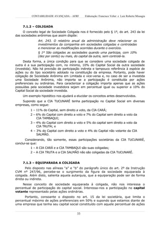 CONTABILIDADE AVANÇADA – AFRF       Elaboração: Francisco Velter e Luiz Roberto Missagia


     7.1.2 – COLIGADA
     O conceito legal de Sociedade Coligada nos é fornecido pelo § 1º, do art. 243 da lei
das sociedades anônimas que assim dispõe:
               Art. 243. O relatório anual da administração deve relacionar os
               investimentos da companhia em sociedades coligadas e controladas
               e mencionar as modificações ocorridas durante o exercício.
               § 1º São coligadas as sociedades quando uma participa, com 10%
               (dez por cento) ou mais, do capital da outra, sem controlá-la.
      Desta forma, a única condição para que se considere uma sociedade coligada de
outra é a sua participação com, no mínimo, 10% do Capital Social da outra sociedade
(investida). Não há previsão de participação indireta e tampouco referência à espécie de
ações ou do tipo societário adotado na constituição da empresa. Portanto, pode haver
coligação de Sociedade Anônima em Limitada e vice-versa e, no caso de ser a investida
uma Sociedade Anônima, não importa se a participação é constituída por ações
preferenciais ou ordinárias. Para caracterizar a coligação importa apenas que as ações
possuídas pela sociedade investidora sejam em percentual igual ou superior a 10% do
Capital Social da sociedade investida.
     Um exemplo hipotético nos ajudará a elucidar os conceitos antes desenvolvidos.
    Supondo que a CIA TUCUNARÉ tenha participação no Capital Social em diversas
empresas, como segue:
          1 – 11% do Capital, sem direito a voto, da CIA CARÁ;
          2 – 6% do Capital com direito a voto e 7% do Capital sem direito a voto da
              CIA TAMBAQUI;
          3 – 4% do Capital com direito a voto e 5% do capital sem direito a voto da
              CIA TRUTA; e
          4 – 3% do Capital com direito a voto e 4% do Capital não votante da CIA
              SALMÃO.
       Considerando, tão somente, essas participações societárias da CIA TUCUNARÉ,
conclui-se que:
          1 – A CIA CARÁ e a CIA TAMBAQUI são suas coligadas;
          2 – A CIA TRUTA e a CIA SALMÃO não são coligadas da CIA TUCUNARÉ.


     7.1.3 – EQUIPARADA A COLIGADA
       Pelo disposto nas alíneas “a” e “b” do parágrafo único do art. 2º da Instrução
CVM nº 247/96, percebe-se o surgimento da figura da sociedade equiparada à
coligada. Além disto, salienta aquela autarquia, que a equiparação pode ser de forma
direta ou indireta.
     Nesse conceito de sociedade equiparada à coligada, não nos interessa o
percentual de participação do capital social. Interessa-nos a participação no capital
votante representado pelas ações ordinárias.
      Portanto, consoante o disposto no art. 15 da lei societária, que limita o
percentual máximo de ações preferenciais em 50% e supondo que estamos diante de
uma empresa que tenha seu capital social constituído com aquele percentual de ações


                                          33
 