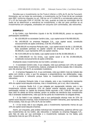CONTABILIDADE AVANÇADA – AFRF        Elaboração: Francisco Velter e Luiz Roberto Missagia


     Perceba que o investimento na Cia Truta é inferior a 10% do PL da Cia Tucunaré.
Entretanto, por se tratar de controlada, o investimento na Cia Truta há de ser avaliado
pelo MEP, conforme disposto no art. 248 da Lei nº 6.404/76 e corroborado pelos arts.
1º e 5º da Instrução CVM nº 247/96. Por isso, quando se trata de controlada não há
razão de se determinar a relevância do investimento, a não ser para verificar se os
investimentos em coligadas, analisados em conjunto com controladas, são relevantes.


     EXEMPLO 3
      A Cia Colibri, cujo Patrimônio Líquido é de R$ 30.000.000,00, possui os seguintes
participações societárias:
     - R$ 120.000,00 na sociedade Canário Ltda., cujo capital social é R$ 800.000,00;
     - R$ 140.000,00 na empresa Papagaio S.A., cujo capital social, constituído
       exclusivamente de ações ordinárias, é de R$ 270.000,00;
     - R$ 280.000,00 na empresa Periquito Ltda., cujo capital social é de R$ 1.120.000,00.
        Esta sociedade participa no capital votante da empresa Pavão S.A. com R$
        60.000,00, o que representa 30% do capital votante;
     - R$ 4.015.000,00 na Cia Sabiá, cujo capital social é de R$ 20.000.000,00; e
     - R$ 2.000.000,00 na Cia Urubu, cujo capital social é de R$ 25.000.000,00,
       constituído exclusivamente de ações ordinárias.
     Analisando esses investimentos da Cia Colibri, constata-se que:
      1 – A sociedade Canário Ltda. é sua coligada, visto que participa com 15% do capital
social desta empresa. O investimento, todavia, analisado de forma isolada não é relevante,
pois não alcança 10% do PL as sociedade investidora;
     2 – A empresa Papagaios S.A. é sua controlada, visto que detém mais da metade das
ações com direito a voto, o que lhe assegura a preponderância nas deliberações. Logo,
este investimento é relevante porque todos os investimentos em controladas são
relevantes;
    3 – A empresa Periquito Ltda. é sua coligada, pois o seu investimento representa
40% do capital social daquela empresa, mas o investimento, por si só, não é relevante;
      4 – a empresa Pavão S.A. é sua coligada por equiparação indireta, pois o seu
investimento indireto representa 12% do capital votante daquela empresa. Logo, a
participação indireta no capital da empresa Pavão equivale a R$ 7.200,00. Perceba que
esse valor foi obtido de forma indireta, porém na análise da relevância esse investimento
não é analisado isoladamente, visto que ele faz parte do investimento na coligada direta;
      5 – A Cia Sabiá é sua coligada, pois a sua participação alcança mais de 22% do
capital social daquela empresa. Esse investimento é também relevante, pois representa, de
forma isolada, mais do que 10% do PL da Cia Colibri;
    6 – A Cia Urubu não é sua coligada, pois o investimento representa menos do que
10% do capital social daquela empresa.
     Assim, por enquanto, pela análise individual dos investimentos, podemos afirmar que
dos investimentos da Cia Colibri, são relevantes o realizado na empresa Papagaio S.A.,
pelo fato de esta ser sua controlada e o investimento realizado na Cia Sabiá, pois
representa mais do que 10% do seu PL.


                                          38
 