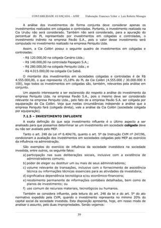 CONTABILIDADE AVANÇADA – AFRF          Elaboração: Francisco Velter e Luiz Roberto Missagia


     A análise dos investimentos de forma conjunta deve considerar apenas os
investimentos realizados em coligadas e controladas. Portanto, o investimento realizado na
Cia Urubu não será considerado. Também não será considerado, para a apuração do
percentual do PL representado por investimentos em coligadas e controladas, o
investimento indireto na empresa Pavão S.A., pois o valor desse investimento será
computado no investimento realizado na empresa Periquito Ltda.
     Assim, a Cia Colibri possui o seguinte quadro de investimentos em coligadas e
controladas:
     - R$ 120.000,00 na coligada Canário Ltda.;
     - R$ 140.000,00 na controlada Papagaio S.A.;
     - R$ 280.000,00 na coligada Periquito Ltda.; e
     - R$ 4.015.000,00 na coligada Cia Sabiá.
     O montante dos investimentos em sociedades coligadas e controladas é de R$
4.555.000,00, o que representa 15,18% do PL da Cia Colibri (4.555.000 / 30.000.000 X
100), logo todos os investimentos em coligadas são, também, relevantes pela análise em
conjunto.
     Um aspecto interessante a ser esclarecido diz respeito a análise do investimento da
empresa Periquito Ltda. na empresa Pavão S.A., pois o mesmo deve ser considerado
relevante na empresa Periquito Ltda., pelo fato de a empresa Pavão S.A. ser coligada por
equiparação da Cia Colibri. Veja que nestas circunstâncias independe a análise que a
empresa Periquito fará (coligada direta), vale a análise da Cia Colibri (sociedade coligada
por equiparação).
     7.1.5 – INVESTIMENTO INFLUENTE
      A exata definição do que seja investimento influente é o último aspecto a ser
analisado para que possamos determinar se um investimento em sociedade coligada deve
ou não ser avaliado pelo MEP.
      Tanto o art. 248 da Lei nº 6.404/76, quanto o art. 5º da Instrução CVM nº 247/96,
condicionam a avaliação dos investimentos em sociedades coligadas pelo MEP ao exercício
da influência na administração.
     São exemplos do exercício de influência da sociedade investidora na sociedade
investida, entre outros, os seguinte fatos:
     a) participação nas suas deliberações sociais, inclusive com a existência de
        administradores comuns;
     b) poder de eleger ou destituir um ou mais de seus administradores;
     c) volume relevante de transações, inclusive com o fornecimento de assistência
        técnica ou informações técnicas essenciais para as atividades da investidora;
     d) significativa dependência tecnológica e/ou econômico-financeira;
     e) recebimento permanente de informações contábeis detalhadas, bem como de
        planos de investimento; ou
     f) uso comum de recursos materiais, tecnológicos ou humanos.
      Também se considera influente, pela leitura do art. 248 da lei e do art. 5º do ato
normativo expedido pela CVM, quando o investimento representa no mínimo 20% do
capital social da sociedade investida. Esta disposição apresenta, hoje, em nosso modo de
analisar o assunto, pelo duas impropriedades. Senão vejamos:


                                           39
 