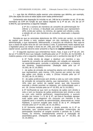 CONTABILIDADE AVANÇADA – AFRF        Elaboração: Francisco Velter e Luiz Roberto Missagia


    1 – que tipo de influência podia exercer uma empresa que detinha, por exemplo,
25% das ações de outra se estas ações eram todas preferenciais?
     Certamente esta disposição foi incluída no art. 248 da lei e também no art. 5º do ato
normativo da CVM em função do que estava disposto no § 4º do art. 141 da Lei nº
6.404/76, que apresentou a seguinte redação:
               § 4º Se o número de membros do conselho de administração for
               inferior a 5 (cinco), é facultado aos acionistas que representem
               20% (vinte por cento), no mínimo, do capital com direito a voto,
               a eleição de um dos membros do conselho, observado o disposto
               no § 1º.
     Percebe-se que os acionistas detentores de 20% (vinte por cento), no mínimo,
do capital com direito a voto, podiam eleger um dos membros do conselho de
administração, o que representa, efetivamente, o exercício de influência. Mas veja-se
que a classe de ações teria de ser com direito a voto. É justamente neste aspecto que
o legislador pecou ao redigir o texto do art. 248, pois não fez referência a qual tipo de
capital social, quando deveria estar presente a figura do capital votante!
     2 – O segundo equívoco que entendemos haver, hoje, é que o § 4º do art. 241
da Lei nº 6.404/76 teve sua redação modificada pela Lei nº 10.303, de 31/10/2001. A
matéria passou a ter a seguinte redação, inclusive com o acréscimo dos §§ 5º a 8º:
               § 4º Terão direito de eleger e destituir um membro e seu
               suplente do conselho de administração, em votação em separado
               na assembléia-geral, excluído o acionista controlador, a maioria
               dos titulares, respectivamente: (Redação dada pela Lei nº
               10.303, de 31.10.2001)
               I - de ações de emissão de companhia aberta com direito a voto,
               que representem, pelo menos, 15% (quinze por cento) do total
               das ações com direito a voto; e (Inciso incluído pela Lei nº
               10.303, de 31.10.2001);
               II - de ações preferenciais sem direito a voto ou com voto restrito
               de emissão de companhia aberta, que representem, no mínimo,
               10% (dez por cento) do capital social, que não houverem
               exercido o direito previsto no estatuto, em conformidade com o
               art. 18. (Inciso incluído pela Lei nº 10.303, de 31.10.2001).
               § 5º Verificando-se que nem os titulares de ações com direito a
               voto e nem os titulares de ações preferenciais sem direito a voto
               ou com voto restrito perfizeram, respectivamente, o quorum
               exigido nos incisos I e II do § 4º, ser-lhes-á facultado agregar
               suas ações para elegerem em conjunto um membro e seu
               suplente para o conselho de administração, observando-se, nessa
               hipótese, o quorum exigido pelo inciso II do § 4º. (Parágrafo
               incluído pela Lei nº 10.303, de 31.10.2001);
               § 6º Somente poderão exercer o direito previsto no § 4º os
               acionistas que comprovarem a titularidade ininterrupta da
               participação acionária ali exigida durante o período de 3 (três)
               meses, no mínimo, imediatamente anterior à realização da
               assembléia-geral. (Parágrafo incluído pela Lei nº 10.303, de
               31.10.2001);


                                          40
 