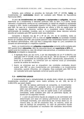 CONTABILIDADE AVANÇADA – AFRF         Elaboração: Francisco Velter e Luiz Roberto Missagia


     Portanto, para enfatizar os preceitos da Instrução CVM nº 247/96, todos os
investimentos em controladas devem ser avaliados pelo Método da Equivalência
Patrimonial (MEP).
      Já para os investimentos em coligadas e equiparadas a coligadas, devemos
determinar se o investimento é relevante conforme visto no item 7.1.5 acima. Sendo
relevante o investimento verifica-se se a participação no capital da coligada ou equiparada
é superior a 20%. Sendo a participação superior a 20%, então o investimento é avaliado
pelo MEP. No caso de o investimento relevante ser inferior a 20% do capital social da
coligada ou equiparada, devemos verificar se a investidora exerce influência na
administração da sociedade investida, pois os investimentos dessa natureza somente
deverão ser avaliados pelo MEP quando existir essa influência.
     Consoante o disposto nos §§ 4º a 8º do art. 141 da lei societária, todos os
investimentos que representam 15% ou mais do capital votante da sociedade investida
devem ser avaliados pelo MEP, pois quando possuem essa característica haverá o exercício
da influência administrativa, visto que lhes é assegurado eleger 01 (um) conselheiro do
conselho de administração e o respectivo suplente.
      Assim, os investimentos em coligadas e equiparadas somente serão avaliados pelo
MEP quando forem relevantes. Além de relevantes devem ser superiores a 20% do
capital social da investida ou, caso não atinjam esse percentual, a investidora deve exercer
influência na coligada ou equiparada.
     { A legislação fiscal, por seu turno, a par das disposições da Lei nº 6.404/76 e da
        Instrução CVM nº 247/96, invoca, por meio do art. 384 do Decreto nº 3.000/99
        (RIR/99), a necessidade de avaliação pelo MEP, reproduzindo, basicamente, o
        texto da lei societária ou comercial com os mesmos vícios já comentados
        quando da análise da relevância.
     { Assim, as empresas que se enquadram nas condições analisadas devem
        avaliar pelo MEP os seus investimentos em controladas e os investimentos
        relevantes, quando influentes, em coligadas. Essa avaliação pelo MEP há de
        ser realizada tanto pela legislação comercial quanto pela fiscal!


     7.3 – ASPECTOS LEGAIS
     A fundamentação legal e obrigatoriedade da adoção deste método de avaliação de
investimentos encontram assento, como matriz primária, no art. 248, da Lei nº
6.404/1976, que assim dispõe:
              Art. 248. No balanço patrimonial da companhia, os investimentos
              relevantes (artigo 247, parágrafo único) em sociedades coligadas
              sobre cuja administração tenha influência, ou de que participe com
              20% (vinte por cento) ou mais do capital social, e em sociedades
              controladas, serão avaliados pelo valor de patrimônio líquido, de
              acordo com as seguintes normas:
              I - o valor do patrimônio líquido da coligada ou da controlada será
              determinado com base em balanço patrimonial ou balancete de
              verificação levantado, com observância das normas desta Lei, na
              mesma data, ou até 60 (sessenta) dias, no máximo, antes da
              data do balanço da companhia; no valor de patrimônio líquido
              não serão computados os resultados não realizados decorrentes


                                           42
 
