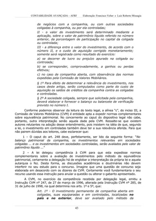 CONTABILIDADE AVANÇADA – AFRF        Elaboração: Francisco Velter e Luiz Roberto Missagia


                de negócios com a companhia, ou com outras sociedades
                coligadas à companhia, ou por ela controladas;
                II - o valor do investimento será determinado mediante a
                aplicação, sobre o valor de patrimônio líquido referido no número
                anterior, da porcentagem de participação no capital da coligada
                ou controlada;
                III - a diferença entre o valor do investimento, de acordo com o
                número II, e o custo de aquisição corrigido monetariamente;
                somente será registrada como resultado do exercício:
                a) se decorrer de lucro ou prejuízo apurado na coligada ou
                controlada;
                b) se corresponder, comprovadamente, a ganhos ou perdas
                efetivos;
                c) no caso de companhia aberta, com observância das normas
                expedidas pela Comissão de Valores Mobiliários.
                § 1º Para efeito de determinar a relevância do investimento, nos
                casos deste artigo, serão computados como parte do custo de
                aquisição os saldos de créditos da companhia contra as coligadas
                e controladas.
                § 2º A sociedade coligada, sempre que solicitada pela companhia,
                deverá elaborar e fornecer o balanço ou balancete de verificação
                previsto no número I.
        Conforme podemos observar da leitura do texto legal, a alínea “c”, do inciso III, a
Comissão de Valores Mobiliários (CVM) é entidade apta a expedir normas complementares
sobre equivalência patrimonial. No concernente ao caput do dispositivo legal não cabe,
portanto, outra interpretação senão aquela dada pela CVM. Ressalte-se que existem
autores relutantes na adoção desse entendimento, pois insistem na idéia de que, segundo
a lei, o investimento em controladas também deve ter a sua relevância aferida. Para que
não pairem dúvidas aos leitores, cabe esclarecer que:
      1 – O caput do art. 248 deve, perfeitamente, ser lido da seguinte forma: “No
balanço patrimonial da companhia, os investimentos relevantes em sociedades
coligadas ... e os investimentos em sociedades controladas, serão avaliados pelo valor de
patrimônio líquido ...”
      2 – A lei delegou competência à CVM para que esta expedisse normas
complementares sobre a avaliação de investimentos pelo método da equivalência
patrimonial, certamente a delegação há de englobar a interpretação da própria lei e aquela
autarquia o fez. Desta forma, as discussões acadêmicas e doutrinárias não devem
interferir no seu estudo para o concurso. Imagine que uma questão de concurso seja
elaborada em desacordo com os dizeres da CVM. Certamente você fundamentaria o seu
recurso usando essa instrução para anular a questão ou alterar o gabarito apresentado.
       A CVM, no exercício da competência recebida por delegação legal, emitiu a
Instrução CVM nº 247, de 27 de março de 1996, alterada pela Instrução CVM nº 285, de
31 de julho de 1998, na qual determina nos arts. 1º e 5º, que:
                Art. 1º - O investimento permanente de companhia aberta em
                coligadas, suas equiparadas e em controladas, localizadas no
                país e no exterior, deve ser avaliado pelo método da


                                           43
 