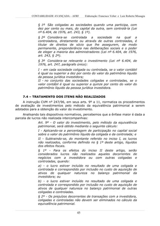 CONTABILIDADE AVANÇADA – AFRF      Elaboração: Francisco Velter e Luiz Roberto Missagia


              § 1º São coligadas as sociedades quando uma participa, com
              dez por cento ou mais, do capital da outra, sem controlá-la (Lei
              nº 6.404, de 1976, art. 243, § 1º).
              § 2º Considera-se controlada a sociedade na qual a
              controladora, diretamente ou através de outras controladas, é
              titular de direitos de sócio que lhe assegurem, de modo
              permanente, preponderância nas deliberações sociais e o poder
              de eleger a maioria dos administradores (Lei nº 6.404, de 1976,
              art. 243, § 2º).
              § 3º Considera-se relevante o investimento (Lei nº 6.404, de
              1976, art. 247, parágrafo único):
              I - em cada sociedade coligada ou controlada, se o valor contábil
              é igual ou superior a dez por cento do valor do patrimônio líquido
              da pessoa jurídica investidora;
              II - no conjunto das sociedades coligadas e controladas, se o
              valor contábil é igual ou superior a quinze por cento do valor do
              patrimônio líquido da pessoa jurídica investidora.


    7.4 – TRATAMENTO DOS ITENS NÃO REALIZADOS
     A instrução CVM nº 247/96, em seus arts. 9º a 11, normatiza os procedimentos
de avaliação de investimentos pelo método da equivalência patrimonial a serem
adotados para a obtenção do valor do investimento.
     Analisando tais dispositivos normativos, percebemos que a ênfase maior é dada a
parcela de lucros não realizada intercompanhias:
                Art. 9º - O valor do investimento, pelo método da equivalência
                patrimonial, será obtido mediante o seguinte cálculo:
                I - Aplicando-se a percentagem de participação no capital social
                sobre o valor do patrimônio líquido da coligada e da controlada; e
                II - Subtraindo-se, do montante referido no inciso I, os lucros
                não realizados, conforme definido no § 1º deste artigo, líquidos
                dos efeitos fiscais.
              § 1º - Para os efeitos do inciso II deste artigo, serão
              considerados lucros não realizados aqueles decorrentes de
              negócios com a investidora ou com outras coligadas e
              controladas, quando:
              a) - o lucro estiver incluído no resultado de uma coligada e
              controlada e correspondido por inclusão no custo de aquisição de
              ativos de qualquer natureza no balanço patrimonial da
              investidora; ou
              b) - o lucro estiver incluído no resultado de uma coligada e
              controlada e correspondido por inclusão no custo de aquisição de
              ativos de qualquer natureza no balanço patrimonial de outras
              coligadas e controladas.
              § 2º - Os prejuízos decorrentes de transações com a investidora,
              coligadas e controladas não devem ser eliminados no cálculo da
              equivalência patrimonial.


                                        45
 
