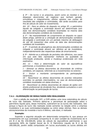 CONTABILIDADE AVANÇADA – AFRF      Elaboração: Francisco Velter e Luiz Roberto Missagia


              § 3º - Os lucros e os prejuízos, assim como as receitas e as
              despesas decorrentes de negócios que tenham gerado,
              simultânea e integralmente, efeitos opostos nas contas de
              resultado das coligadas e controladas, não serão excluídos para
              fins de cálculo do valor do investimento.
              Art. 10 - Para os efeitos do disposto no artigo 9º, o patrimônio
              líquido da coligada e controlada deverá ser determinado com
              base nas demonstrações contábeis levantadas na mesma data
              das demonstrações contábeis da investidora.
              § 1º - Na impossibilidade de cumprimento ao disposto no caput
              deste artigo, admite-se a utilização de demonstrações contábeis
              da coligada e controlada em um período máximo de defasagem
              de até 60 (sessenta) dias antes da data das demonstrações
              contábeis da investidora.
              § 2º - O período de abrangência das demonstrações contábeis da
              coligada e controlada deverá ser idêntico ao da investidora,
              independentemente das respectivas datas de encerramento.
              § 3º - Admite-se a utilização de períodos não idênticos, nos casos
              em que este fato representar melhoria na qualidade da
              informação produzida, sendo a mudança evidenciada em nota
              explicativa.
              Art. 11 - Para a determinação          do valor da equivalência
              patrimonial, a investidora deverá:
              I - Eliminar os efeitos decorrentes da diversidade de critérios
              contábeis, em especial, referindo-se a investimentos no exterior;
              II - Excluir o montante correspondente às participações
              recíprocas;
              III - Reconhecer os efeitos decorrentes de eventos relevantes
              ocorridos no período intermediário, no caso de demonstrações
              contábeis levantadas em datas diversas; e
              IV - Reconhecer os efeitos decorrentes de classes de ações com
              direito preferencial de dividendo fixo, dividendo cumulativo e com
              diferenciação na participação de lucros.


7.4.1 - ELIMINAÇÃO DE RESULTADOS NÃO REALIZADOS
     Com a edição da resolução 247, a CVM adotou uma nova sistemática de cálculo
do lucro não realizado. Primeiro aplica-se o percentual de participação sobre o
patrimônio líquido para, desse montante, subtraírem-se os lucros não realizados. Isto
porque a figura do lucro não realizado existe somente na relação entre a empresa
investidora e as suas controladas/coligadas ou entre estas últimas. Para os demais
sócios/acionistas da investida o lucro é efetivo, vale dizer, é realizado.
      Exemplo:
       Supondo a seguinte situação em determinada companhia A, que possua um
investimento em sua controlada companhia B. O valor contábil do investimento de A
em B é de R$ 150.000,00, antes do cálculo da equivalência patrimonial, o que
representa 60% do Capital Social de B. O Patrimônio Líquido de B é de R$
300.000,00, porém estão computados em lucros acumulados os lucros obtidos em
                                        46
 