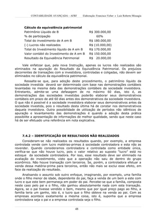 CONTABILIDADE AVANÇADA – AFRF       Elaboração: Francisco Velter e Luiz Roberto Missagia



      Cálculo da equivalência patrimonial
      Patrimônio Líquido de B                      R$ 300.000,00
      % de participação                                60%
      Total do investimento de A em B              R$ 180.000,00
      (-) Lucros não realizados                    R$ (10.000,00)
      Total do Investimento líquido de A em B      R$ 170.000,00
      Valor contábil do Investimento de A em B     R$ 150.000,00
      Resultado da Equivalência Patrimonial        R$    20.000,00

     Vale enfatizar que, pela nova Instrução, apenas os lucros não realizados são
eliminados na apuração do Resultado da Equivalência Patrimonial. Os prejuízos
decorrentes de transações com a investidora, controladas e coligadas, não devem ser
eliminados no cálculo da equivalência patrimonial.
      Ressalte-se que, para adoção deste procedimento, o patrimônio líquido da
sociedade investida deverá ser determinado com base nas demonstrações contábeis
levantadas na mesma data das demonstrações contábeis da sociedade investidora.
Entretanto, admite-se uma defasagem de no máximo 60 dias, isto é, as
demonstrações das sociedades investidas poderão elaborar seus demonstrativos
contábeis em prazo de até 60 dias antes dos demonstrativos da sociedade investidora.
O que não é possível é a sociedade investidora elaborar seus demonstrativos antes da
sociedade investida, pois o resultado desta última há de constar nos demonstrativos
daquela investidora. Outra possibilidade de utilização de períodos não idênticos de
apuração e levantamento das demonstrações é quando a adoção desta prática
possibilite a apresentação de informações de melhor qualidade, sendo que neste caso
há de ser efetuado uma referência em nota explicativa.




    7.4.2 – IDENTIFICAÇÃO DE RESULTADOS NÃO REALIZADOS
      Consideram-se não realizados os resultados quando, por exemplo, a empresa
controlada vende com lucro matérias-primas à sociedade controladora e esta não as
revender. Quando consideramos controladora e controlada como entidade única,
verifica-se que não houve lucro, pois o valor relativo ao suposto “lucro” está no
estoque da sociedade controladora. Por isso, esse resultado deve ser eliminado na
avaliação do investimento, visto que a operação não saiu de dentro do grupo
econômico. Não houve transação com terceiros. Se, porém, a controladora efetuar a
venda dessa matéria-prima para terceiros, então não mais se exclui esse efeito, em
face da realização do resultado.
     Analisando o assunto sob outro enfoque, imaginando, por exemplo, uma família
onde o filho menor de idade, dependente do pai, faça a venda de um bem a este com
lucro e que este bem permaneça em poder do pai. Percebe-se que a família, composta
neste caso pelo pai e o filho, não ganhou absolutamente nada com esta transação.
Agora, se o pai tivesse vendido o bem, mesmo que por igual preço pago ao filho, a
família teria um ganho, isto é, o lucro que o filho obteve na venda ao pai. Com as
empresas acontece exatamente a mesma coisa, isto é, suponha que a empresa
controladora seja o pai e a empresa controlada seja o filho.


                                        48
 