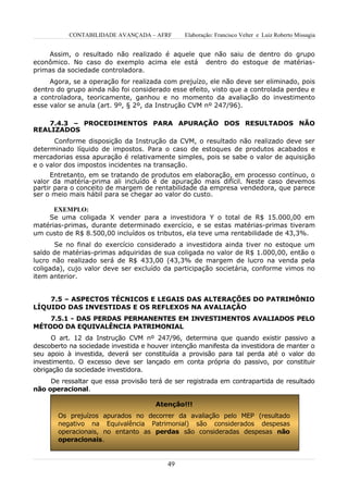 CONTABILIDADE AVANÇADA – AFRF       Elaboração: Francisco Velter e Luiz Roberto Missagia


    Assim, o resultado não realizado é aquele que não saiu de dentro do grupo
econômico. No caso do exemplo acima ele está dentro do estoque de matérias-
primas da sociedade controladora.
     Agora, se a operação for realizada com prejuízo, ele não deve ser eliminado, pois
dentro do grupo ainda não foi considerado esse efeito, visto que a controlada perdeu e
a controladora, teoricamente, ganhou e no momento da avaliação do investimento
esse valor se anula (art. 9º, § 2º, da Instrução CVM nº 247/96).

    7.4.3 – PROCEDIMENTOS PARA APURAÇÃO DOS RESULTADOS NÃO
REALIZADOS
       Conforme disposição da Instrução da CVM, o resultado não realizado deve ser
determinado líquido de impostos. Para o caso de estoques de produtos acabados e
mercadorias essa apuração é relativamente simples, pois se sabe o valor de aquisição
e o valor dos impostos incidentes na transação.
      Entretanto, em se tratando de produtos em elaboração, em processo contínuo, o
valor da matéria-prima ali incluído é de apuração mais difícil. Neste caso devemos
partir para o conceito de margem de rentabilidade da empresa vendedora, que parece
ser o meio mais hábil para se chegar ao valor do custo.

      EXEMPLO:
    Se uma coligada X vender para a investidora Y o total de R$ 15.000,00 em
matérias-primas, durante determinado exercício, e se estas matérias-primas tiveram
um custo de R$ 8.500,00 incluídos os tributos, ela teve uma rentabilidade de 43,3%.
       Se no final do exercício considerado a investidora ainda tiver no estoque um
saldo de matérias-primas adquiridas de sua coligada no valor de R$ 1.000,00, então o
lucro não realizado será de R$ 433,00 (43,3% de margem de lucro na venda pela
coligada), cujo valor deve ser excluído da participação societária, conforme vimos no
item anterior.


    7.5 – ASPECTOS TÉCNICOS E LEGAIS DAS ALTERAÇÕES DO PATRIMÔNIO
LÍQUIDO DAS INVESTIDAS E OS REFLEXOS NA AVALIAÇÃO
    7.5.1 - DAS PERDAS PERMANENTES EM INVESTIMENTOS AVALIADOS PELO
MÉTODO DA EQUIVALÊNCIA PATRIMONIAL
      O art. 12 da Instrução CVM nº 247/96, determina que quando existir passivo a
descoberto na sociedade investida e houver intenção manifesta da investidora de manter o
seu apoio à investida, deverá ser constituída a provisão para tal perda até o valor do
investimento. O excesso deve ser lançado em conta própria do passivo, por constituir
obrigação da sociedade investidora.
     De ressaltar que essa provisão terá de ser registrada em contrapartida de resultado
não operacional.

                                      Atenção!!!
       Os prejuízos apurados no decorrer da avaliação pelo MEP (resultado
       negativo na Equivalência Patrimonial) são considerados despesas
       operacionais, no entanto as perdas são consideradas despesas não
       operacionais.


                                          49
 