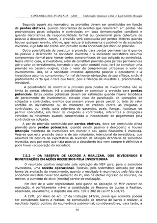 CONTABILIDADE AVANÇADA – AFRF      Elaboração: Francisco Velter e Luiz Roberto Missagia


     Segundo aquele ato normativo, as provisões devem ser constituídas em função
de perdas efetivas, quando decorrentes de eventos que resultarem em perdas não
provisionadas pelas coligadas e controladas em suas demonstrações contábeis e
quando decorrentes de responsabilidade formal ou operacional para cobertura de
passivo a descoberto. Assim, a provisão será constituída por perdas efetivas quando
houver qualquer evento, efetivo, que reduza drasticamente o patrimônio da sociedade
investida, cujo fato não tenha sido previsto nesta sociedade por meio de provisão.
      Outra possibilidade de constituir a provisão para perdas permanentes é quando
há passivo a descoberto na sociedade investida e a sociedade investidora assumiu
compromisso formal para honrar certos compromissos de sua coligada ou controlada.
Neste último caso, a investidora, além de constituir provisão para perdas permanentes
até o valor do investimento, tornando o seu valor contábil nulo, terá de constituir uma
provisão no passivo exigível, caso o valor do compromisso ultrapasse o valor do
investimento. Ora, se a sociedade investida apresenta passivo a descoberto e a
investidora assumiu compromisso formal de honrar obrigações de sua afiliada, então é
praticamente certo que o terá que fazer, pois a falência da investida é, praticamente,
inevitável.
       A possibilidade de constituir a provisão para perdas de investimentos não se
limita às perdas efetivas. Há a possibilidade de constituir a provisão para perdas
potenciais. Estas perdas potenciais devem ser estimadas quando houver tendência
de perecimento do investimento, elevado risco de paralisação de operações de
coligadas e controladas, eventos que possam prever perda parcial ou total do valor
contábil do investimento ou do montante de créditos contra as coligadas e
controladas, ou, ainda, para cobertura de garantias, avais, fianças, hipotecas ou
penhor concedidos, em favor de coligadas e controladas, referentes a obrigações
vencidas ou vincendas quando caracterizada a incapacidade de pagamentos pela
controlada ou coligada.
     A par da provisão constituída por perdas efetivas, deve ser constituída ainda
provisão para perdas potenciais, quando existir passivo a descoberto e houver
intenção manifesta da investidora em manter o seu apoio financeiro à investida.
Veja-se que esta provisão decorre de ato voluntário, intencional da investidora, que
assumirá tal postura na expectativa da reversão da situação deficitária da sociedade
investida, pois por mais que haja passivo a descoberto isto nem sempre é definitivo e
pode haver recuperação da sociedade.


   7.5.2 – DA RESERVA DE LUCROS A REALIZAR, DOS DIVIDENDOS E
BONIFICAÇÕES EM AÇÕES RECEBIDOS PELA INVESTIDORA
       O resultado positivo originado pela aplicação do MEP gera, para o sociedade
investidora, uma receita operacional. Todavia, pela sistemática adotada por esta
forma de avaliação do investimento, quando o resultado é reconhecido pelo fato de a
sociedade investida haver tido aumento do PL, não há efetivo ingresso de recursos, ou
melhor, o aumento do ativo (receita) carece de realização.
       Em face de o valor representado pelo ganho na aplicação do MEP carecer de
realização, é perfeitamente viável a constituição de Reserva de Lucros a Realizar,
observado, obviamente, o disposto nos arts. 197 e 202 da Lei nº 6.404/76.
       A CVM, por meio do art. 17 da Instrução 247/96, prevê que somente poderá
ser considerado lucros a realizar, na constituição da reserva de lucros a realizar, o
resultado líquido positivo da equivalência patrimonial, considerando-se, para tanto, a

                                         50
 