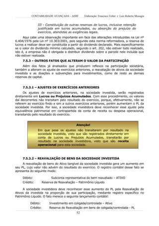 CONTABILIDADE AVANÇADA – AFRF         Elaboração: Francisco Velter e Luiz Roberto Missagia


                III - Constituição de outras reservas de lucros, inclusive retenção
                justificada em lucros acumulados, ou absorção do prejuízo do
                exercício, atendidas as exigências legais.
      Aqui cabe uma observação importante em face das alterações introduzidas na Lei nº
6.404/1976 pela Lei nº 10.303/2001, pois segundo esta norma reformadora, a reserva de
lucros a realizar deve ser constituída a partir do dividendo declarado. Mais especificamente
se o valor do dividendo mínimo calculado, segundo o art. 202, não estiver todo realizado,
isto é, a empresa não é obrigada a distribuir dividendo sobre a parcele nele incluída que
não estiver realizada.
     7.5.3 – OUTROS FATOS QUE ALTERAM O VALOR DA PARTICIPAÇÃO
     Além dos fatos já analisados que produzem reflexos na participação societária,
também a alteram os ajuste de exercícios anteriores, a reavaliação de ativos da sociedade
investida e as doações e subvenções para investimentos, como de resto as demais
reservas de capital.


     7.5.3.1 – AJUSTES DE EXERCÍCIOS ANTERIORES
      Os ajustes de exercícios anteriores, na sociedade investida, serão registrados
diretamente em Lucros ou Prejuízos Acumulados. Com esse procedimento, os valores
daí decorrentes não transitam pelo resultado do exercício, porque, efetivamente, não se
referem ao exercício findo e sim a outros exercícios anteriores, porém aumentam o PL da
sociedade investida. Por isso, a sociedade investidora deve reconhecer esse ajuste pela
equivalência patrimonial em contrapartida da conta de receita ou despesa operacional,
transitando pelo resultado do exercício.


                                           Atenção!
                Em que pese os ajustes não transitarem por resultado na
                sociedade investida, visto que são registrados diretamente em
                conta de Lucros ou Prejuízos Acumulados, transitarão por
                resultado na sociedade investidora, visto que são receita
                operacional para esta sociedade.



     7.5.3.2 – REAVALIAÇÃO DE BENS DA SOCIEDADE INVESTIDA
     A reavaliação de bens do Ativo tangível da sociedade investida gera um aumento em
seu PL, cujo valor não advém do resultado do exercício. O registro contábil desse fato se
apresenta do seguinte modo:

     Débito:               Subconta representativa do bem reavaliado – ATIVO
     Crédito:        Reserva de Reavaliação – Patrimônio Líquido

     A sociedade investidora deve reconhecer esse aumento do PL pela Reavaliação de
Ativos da investida na proporção de sua participação, mediante registro específico no
Patrimônio Líquido. O fato merece o seguinte lançamento contábil:

          Débito:        Investimento em coligada/controlada – Ativo
          Crédito:       Reserva de Reavaliação em bens de coligada/controlada - PL
                                            52
 