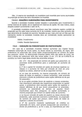 CONTABILIDADE AVANÇADA – AFRF         Elaboração: Francisco Velter e Luiz Roberto Missagia




     Obs.: A reserva de reavaliação na investidora será revertida para lucros acumulados
na proporção da baixa dos bens reavaliados na investida.
     7.5.3.3 - DOAÇÕES E SUBVENÇÕES PARA INVESTIMENTO
     Quando a sociedade investida receber doações e subvenções para investimentos e
outras reservas de capital, ela os registrará em reservas de capital. Por esse motivo, essas
doações acabam aumentando o valor do PL.
     A sociedade investidora deverá reconhecer essa fato mediante registro contábil da
proporção que lhe cabe nesse aumento do PL da investida, mesmo que esse aumento não
seja decorrente do resultado do exercício. Ressalte-se que, mais uma vez um fato que não
representa receita na sociedade investida deve ser considerado receita operacional na
investidora!
             Débito: Investimento
             Crédito: Receita Operacional

      7.5.4 - VARIAÇÃO NA PORCENTAGEM DE PARTICIPAÇÃO
       Em caso de a sociedade investida intentar aumentar seu Capital Social,
mediante subscrição de novas ações, os atuais sócios ou acionistas, de regra, têm
preferência na subscrição das novas ações proporcionalmente ao número de ações
que possuem. Assim, se determinada empresa detém 40% das ações de outra, ela
terá o direito de subscrever 40% das novas ações. O art. 171 da Lei 6.404/76 se
constitui na matriz legal deste direito dos acionistas antigos:
                Art. 171 - Na proporção do número de ações que possuírem, os
                acionistas terão preferência para a subscrição do aumento de
                capital.
                § 1º Se o capital for dividido em ações de diversas espécies ou
                classes e o aumento for feito por emissão de mais de uma
                espécie ou classe, observar-se-ão as seguintes normas:
                a) no caso de aumento, na mesma proporção, do número de
                ações de todas as espécies e classes existentes, cada acionista
                exercerá o direito de preferência sobre ações idênticas às de que
                for possuidor;
                b) se as ações emitidas forem de espécies e classes existentes,
                mas importarem alteração das respectivas proporções no capital
                social, a preferência será exercida sobre ações de espécies e
                classes idênticas às de que forem possuidores os acionistas,
                somente se estendendo às demais se aquelas forem
                insuficientes para lhes assegurar, no capital aumentado, a
                mesma proporção que tinham no capital antes do aumento;
                c) se houver emissão de ações de espécie ou classe diversa das
                existentes, cada acionista exercerá a preferência, na proporção
                do número de ações que possuir, sobre ações de todas as
                espécies e classes do aumento.
                § 2º No aumento mediante capitalização de créditos ou
                subscrição em bens, será sempre assegurado aos acionistas o
                direito de preferência e, se for o caso, as importâncias por eles

                                            53
 