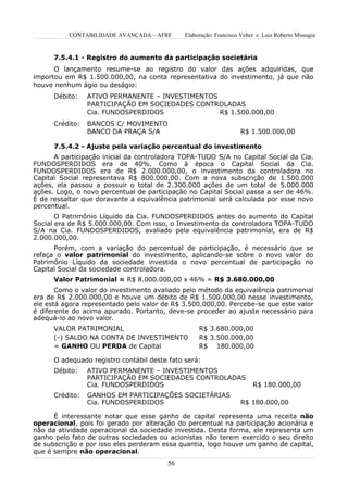 CONTABILIDADE AVANÇADA – AFRF       Elaboração: Francisco Velter e Luiz Roberto Missagia


      7.5.4.1 - Registro do aumento da participação societária
      O lançamento resume-se ao registro do valor das ações adquiridas, que
importou em R$ 1.500.000,00, na conta representativa do investimento, já que não
houve nenhum ágio ou deságio:
      Débito:    ATIVO PERMANENTE – INVESTIMENTOS
                 PARTICIPAÇÃO EM SOCIEDADES CONTROLADAS
                 Cia. FUNDOSPERDIDOS              R$ 1.500.000,00
      Crédito:   BANCOS C/ MOVIMENTO
                 BANCO DA PRAÇA S/A                                 R$ 1.500.000,00

      7.5.4.2 - Ajuste pela variação percentual do investimento
      A participação inicial da controladora TOPA-TUDO S/A no Capital Social da Cia.
FUNDOSPERDIDOS era de 40%. Como à época o Capital Social da Cia.
FUNDOSPERDIDOS era de R$ 2.000.000,00, o investimento da controladora no
Capital Social representava R$ 800.000,00. Com a nova subscrição de 1.500.000
ações, ela passou a possuir o total de 2.300.000 ações de um total de 5.000.000
ações. Logo, o novo percentual de participação no Capital Social passa a ser de 46%.
É de ressaltar que doravante a equivalência patrimonial será calculada por esse novo
percentual.
       O Patrimônio Líquido da Cia. FUNDOSPERDIDOS antes do aumento do Capital
Social era de R$ 5.000.000,00. Com isso, o Investimento da controladora TOPA-TUDO
S/A na Cia. FUNDOSPERDIDOS, avaliado pela equivalência patrimonial, era de R$
2.000.000,00.
      Porém, com a variação do percentual de participação, é necessário que se
refaça o valor patrimonial do investimento, aplicando-se sobre o novo valor do
Patrimônio Líquido da sociedade investida o novo percentual de participação no
Capital Social da sociedade controladora.
      Valor Patrimonial = R$ 8.000.000,00 x 46% = R$ 3.680.000,00
       Como o valor do investimento avaliado pelo método da equivalência patrimonial
era de R$ 2.000.000,00 e houve um débito de R$ 1.500.000,00 nesse investimento,
ele está agora representado pelo valor de R$ 3.500.000,00. Percebe-se que este valor
é diferente do acima apurado. Portanto, deve-se proceder ao ajuste necessário para
adequá-lo ao novo valor.
      VALOR PATRIMONIAL                            R$ 3.680.000,00
      (-) SALDO NA CONTA DE INVESTIMENTO           R$ 3.500.000,00
      = GANHO OU PERDA de Capital                  R$ 180.000,00

      O adequado registro contábil deste fato será:
      Débito:    ATIVO PERMANENTE – INVESTIMENTOS
                 PARTICIPAÇÃO EM SOCIEDADES CONTROLADAS
                 Cia. FUNDOSPERDIDOS                                     R$ 180.000,00
      Crédito:   GANHOS EM PARTICIPAÇÕES SOCIETÁRIAS
                 Cia. FUNDOSPERDIDOS                                R$ 180.000,00

      É interessante notar que esse ganho de capital representa uma receita não
operacional, pois foi gerado por alteração do percentual na participação acionária e
não da atividade operacional da sociedade investida. Desta forma, ele representa um
ganho pelo fato de outras sociedades ou acionistas não terem exercido o seu direito
de subscrição e por isso eles perderam essa quantia, logo houve um ganho de capital,
que é sempre não operacional.
                                        56
 