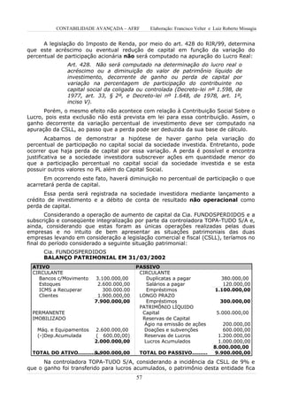 CONTABILIDADE AVANÇADA – AFRF        Elaboração: Francisco Velter e Luiz Roberto Missagia


      A legislação do Imposto de Renda, por meio do art. 428 do RIR/99, determina
que este acréscimo ou eventual redução de capital em função da variação do
percentual de participação acionária não será computado na apuração do Lucro Real:
                Art. 428. Não será computado na determinação do lucro real o
                acréscimo ou a diminuição do valor de patrimônio líquido de
                investimento, decorrente de ganho ou perda de capital por
                variação na percentagem de participação do contribuinte no
                capital social da coligada ou controlada (Decreto-lei nº 1.598, de
                1977, art. 33, § 2º, e Decreto-lei nº 1.648, de 1978, art. 1º,
                inciso V).
      Porém, o mesmo efeito não acontece com relação à Contribuição Social Sobre o
Lucro, pois esta exclusão não está prevista em lei para essa contribuição. Assim, o
ganho decorrente da variação percentual de investimento deve ser computado na
apuração da CSLL, ao passo que a perda pode ser deduzida da sua base de cálculo.
        Acabamos de demonstrar a hipótese de haver ganho pela variação do
percentual de participação no capital social da sociedade investida. Entretanto, pode
ocorrer que haja perda de capital por essa variação. A perda é possível e encontra
justificativa se a sociedade investidora subscrever ações em quantidade menor do
que a participação percentual no capital social da sociedade investida e se esta
possuir outros valores no PL além do Capital Social.
      Em ocorrendo este fato, haverá diminuição no percentual de participação o que
acarretará perda de capital.
       Essa perda será registrada na sociedade investidora mediante lançamento a
crédito de investimento e a débito de conta de resultado não operacional como
perda de capital.
       Considerando a operação de aumento de capital da Cia. FUNDOSPERDIDOS e a
subscrição e conseqüente integralização por parte da controladora TOPA-TUDO S/A e,
ainda, considerando que estas foram as únicas operações realizadas pelas duas
empresas e no intuito de bem apresentar as situações patrimoniais das duas
empresas levando em consideração a legislação comercial e fiscal (CSLL), teríamos no
final do período considerado a seguinte situação patrimonial:
      Cia. FUNDOSPERDIDOS
      BALANÇO PATRIMONIAL EM 31/03/2002
  ATIVO                                   PASSIVO
  CIRCULANTE                               CIRCULANTE
    Bancos c/Movimento    3.100.000,00        Duplicatas a pagar                380.000,00
    Estoques               2.600.000,00       Salários a pagar                   120.000,00
    ICMS a Recuperar         300.000.00       Empréstimos                     1.100.000,00
    Clientes               1.900.000,00    LONGO PRAZO
                          7.900.000,00        Empréstimos                        300.000,00
                                           PATRIMÔNIO LÍQUIDO
  PERMANENTE                                Capital                            5.000.000,00
  IMOBILIZADO                               Reservas de Capital
                                             Ágio na emissão de ações            200.000,00
   Máq. e Equipamentos    2.600.000,00       Doações e subvenções                600.000,00
   (-)Dep.Acumulada       ( 600.00,00)       Reservas de Lucros                1.200.000,00
                          2.000.000,00       Lucros Acumulados                 1.000.000,00
                                                                             8.000.000,00
  TOTAL DO ATIVO.............
                          9.900.000,00     TOTAL DO PASSIVO.........         9.900.000,00
      Na controladora TOPA-TUDO S/A, considerando a incidência da CSLL de 9% e
que o ganho foi transferido para lucros acumulados, o patrimônio desta entidade fica
                                          57
 