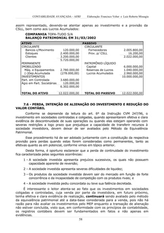 CONTABILIDADE AVANÇADA – AFRF           Elaboração: Francisco Velter e Luiz Roberto Missagia


assim representado, devendo-se atentar apenas ao investimento e a provisão da
CSLL, bem como aos Lucros Acumulados:
      COMPANHIA TOPA-TUDO S/A
      BALANÇO PATRIMONIAL EM 31/03/2002
   ATIVO                                        PASSIVO
   CIRCULANTE                                    CIRCULANTE
     Bancos c/Movimento           120.000,00       Fornecedores                   2.005.800,00
     Estoques                   2.400.000,00       Prov. p/ CSLL                     16.200,00
     Clientes                   3.200.000,00                                      2.022.000,00
                                5.720.000,00
   PERMANENTE                                    PATRIMÔNIO LÍQUIDO
   IMOBILIZADO                                    Capital                        6.000.000,00
     Máq. e Equipamentos        2.780.000,00      Reservas de Lucros             1.040.000,00
     (-)Dep.Acumulada           (278.000,00)      Lucros Acumulados              2.960.000,00
   INVESTIMENTOS                                                                10.000.000,00
   Part. em Controlada          3.680.000,00
   Ágio em Part. Societárias      120.000,00
                                6.302.000,00

   TOTAL DO ATIVO              12.022.000,00     TOTAL DO PASSIVO               12.022.000,00



    7.6 - PERDA, INTENÇÃO DE ALIENAÇÃO DO INVESTIMENTO E REDUÇÃO DO
VALOR CONTÁBIL
       Conforme se depreende da leitura do art. 6º da Instrução CVM 247/96, o
investimento em sociedades controladas e coligadas, quando apresentarem efetiva e clara
evidência de descontinuidade de suas operações ou quando elas estejam operando com
severas restrições a logo prazo que prejudique a capacidade de transferir recursos à
sociedade investidora, devem deixar de ser avaliados pelo Método da Equivalência
Patrimonial.
       Esse procedimento há de ser adotado juntamente com a constituição da respectiva
provisão para perdas quando estas forem consideradas como permanentes, tanto as
efetivas quanto as em potencial, conforme vimos em tópico anterior.
        Desta forma, é oportuno esclarecer que a perda de continuidade do investimento
fica caracterizada pelas seguintes ocorrências:
     1 – A sociedade investida apresenta prejuízos sucessivos, os quais não possuem
         capacidade aparente de reversão;
     2 – A sociedade investida apresenta severas dificuldades de liquidez;
     3 – Os produtos da sociedade investida devem sair do mercado em função de forte
         concorrência e da incapacidade de competição com os produtos rivais; e
     4 – A sociedade investida pediu concordata ou teve sua falência decretada.
     É interessante o leitor atenta-se ao fato que os investimentos em sociedades
coligadas e controladas, cuja venda por parte da investidora, em futuro próximo,
tenha efetiva e clara evidência de realização, continuará sendo avaliado pelo método
da equivalência patrimonial até a data-base considerada para a venda, pois não há
razão para não avaliar os investimentos pelo MEP enquanto a transação de alienação
não estiver concluída, visto que, em conformidade com os princípios de contabilidade,
os registros contábeis devem ser fundamentados em fatos e não apenas em
evidências.
                                           58
 