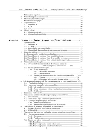CONTABILIDADE AVANÇADA – AFRF                                 Elaboração: Francisco Velter e Luiz Roberto Missagia


              1.    Considerações gerais.........................................................................................154
              2.    Conceito de partes relacionadas.......................................................................156
              3.    Identificação das transações.............................................................................158
              4.    Critérios de divulgação......................................................................................159
              5.    Aspectos legais...................................................................................................159
                    5.1. Lei das S.A................................................................................................159
                    5.2. CVM........................................................................................................... 60
                                                                                                                                        1
                    5.3. CFC...........................................................................................................162
              6.    Matriz e filial...................................................................................................... 69
                                                                                                                                        1
                    6.1. Conceitos iniciais......................................................................................169
                    6.2. Contabilidade de filiais............................................................................170


CAPÍTULO 6    CONSOLIDAÇÃO DE DEMONSTRAÇÕES CONTÁBEIS................ 171
              1.    Aplicabilidade....................................................................................................171
                    1.1. Lei das S.A................................................................................................172
                    1.2. A CVM.......................................................................................................173
                    1.3. Controladas não consolidadas..................................................................174
                    1.4. Necessidade da consolidação nas empresas fechadas............................ 174
              2.    Conceitos básicos...............................................................................................175
                    2.1.Demonstrações contábeis consolidadas......................................................175
                    2.2. Consolidação do ponto de vista societário e fiscal.................................... 176
                    2.3. Consolidação do ponto de vista do investidor ou credor.......................... 176
                    2.4. Consolidação do ponto de vista administrativo e gerencial.....................176
              3.    Técnicas de consolidação...................................................................................177
                    3.1. Necessidade de uniformidade de critérios contábeis
                    .........................................entre as empresas consolidadas                      177
                    3.2. Eliminação de consolidação......................................................................177
                             3.2.1. Saldos de balanços........................................................................178
                                         3.2.1.1. Duplicatas a receber........................................................178
                                         3.2.1.2. Investimentos.................................................................. 178
                             3.2.2. Saldos das demonstrações dos resultados do exercício                                          179
                                         3.2.2.1. Vendas...................................................................... 179
                                         3.2.1.2. Comissões sobre vendas, juros e outros..................179
              3    3.3..Necessidade de controle das transações entre as empresas do grupo 179
                    3.4. Papéis de trabalho...................................................................................180
                    3.5. Lucro nas transações intercompanhias..................................................180
                             3.5.1. Introdução.....................................................................................180
                             3.5.2. Juros, comissões e outras receitas intercompanhias..................181
                             3.5.3. Dividendos.................................................................................... 181
              4.    Formas de evidenciação....................................................................................181
              5.    Tratamento contábil e legal das participações minoritárias.......................... 182
                    5.1. Fundamento..............................................................................................182
                    5.2. Tratamento legal e apresentação no balanço......................................... 182
                    5.3. Apuração da participação minoritária....................................................183
                             5.3.1. No balanço consolidado................................................................183
                             5.3.2. Na demonstração do resultado do exercício................................185
              6.    Tratamento de impostos no processo de consolidação.....................................185
                    6.1. Imposto de renda na transação com ativos.............................................185
                    6.2. ICMS e IPI................................................................................................187
              7.    Tratamento dos itens não realizados em operações intercompanhias...........188
                    7.1. Lucros nos estoques................................................................................188
                             7.1.1. Exemplos.......................................................................................188
                             7.1.2. Fundamento..................................................................................188
                    7.2. Lucros nos ativos permanentes...............................................................189
                              7.2.1. Introdução......................................................................................189
                              7.2.2. Lucro ou prejuízo em investimentos............................................ 189
                              7.2.3. Lucro ou prejuízo em ativo imobilizado....................................... 190
                                                                 6
 