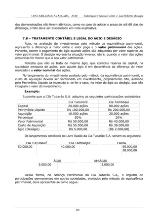 CONTABILIDADE AVANÇADA – AFRF        Elaboração: Francisco Velter e Luiz Roberto Missagia


das demonstrações não forem idênticos, como no caso de adotar o prazo de até 60 dias de
diferença, o fato deve ser evidenciado em nota explicativa.


     7.8 – TRATAMENTO CONTÁBIL E LEGAL DO ÁGIO E DESÁGIO
       Ágio, na avaliação de investimentos pelo método da equivalência patrimonial,
representa a diferença a maior entre o valor pago e o valor patrimonial das ações.
Portanto, ocorre o pagamento do ágio quando ações são adquiridas por valor superior ao
valor patrimonial. O deságio representa situação inversa, isto é, quando o valor das ações
adquiridas for menor que o seu valor patrimonial.
       Perceba que não se trata do mesmo ágio, que constitui reserva de capital, na
sociedade emissora de ações, pois aquele ágio é em decorrência da diferença do valor
realizado e o valor nominal das ações.
      No lançamento do investimento avaliado pelo método da equivalência patrimonial, o
custo de aquisição deverá ser seccionado em investimento, propriamente dito, avaliado
pelo Patrimônio Líquido da investida e, se for o caso, no valor do ágio ou deságio, que não
integram o valor do investimento.
      Exemplo:
     Suponha que a CIA Tubarão S.A. adquiriu as seguintes participações societárias:
                                      Cia Tucunaré                   Cia Tambaqui
 Capital                              20.000 ações                    80.000 ações
 Patrimônio Líquido                  R$ 100.000,00                   R$ 200.000,00
 Aquisição                            10.000 ações                    20.000 ações
 Percentual                               50%                             20%
 Valor Patrimonial                   R$ 50.000,00                    R$ 40.000,00
 Custo de Aquisição                  R$ 55.000,00                    R$ 38.000,00
 Ágio (Deságio)                       R$ 5.000,00                    (R$ 2.000,00)

      Os lançamentos contábeis no Livro Razão da Cia Tubarão S.A. seriam os seguintes:

       CIA TUCUNARÉ                  CIA TAMBAQUI                            CAIXA
  50.000,00                     40.000,00                                       55.000,00
                                                                                38.000,00


                           ÁGIO                         DESÁGIO
                5.000,00                                    2.000,00


        Dessa forma, no Balanço Patrimonial da Cia Tubarão S.A., o registro de
participações permanentes em outras sociedades, avaliados pelo método da equivalência
patrimonial, deve apresentar-se como segue:




                                           60
 