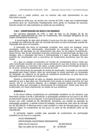 CONTABILIDADE AVANÇADA – AFRF         Elaboração: Francisco Velter e Luiz Roberto Missagia


vigência com o poder público, que no entanto não está representado no seu
Patrimônio Líquido.
     Ressalte-se ainda que, de acordo com normas da CVM, o ágio sem fundamentação
econômica deve ser reconhecido imediatamente como perda no resultado do exercício,
fazendo constar em nota explicativa as razões de sua existência.


     7.8.2 – AMORTIZAÇÃO DO ÁGIO E DO DESÁGIO
     Por expressa disposição da CVM, o valor do ágio ou do deságio há de ser
contabilizado separadamente do valor do investimento, com indicação obrigatória de sua
origem (fundamento econômico).
       A amortização do ágio está atrelada à causa que lhe deu origem. Assim, o ágio
ou deságio por diferença de valor de mercado dos bens só será amortizado quando da
realização dos bens na investida.
     A realização dos bens na sociedade investida, bem como em qualquer outra
sociedade, ocorre por depreciação, amortização ou exaustão ou por baixa em
decorrência de alienação ou por perecimento dos bens ou do próprio investimento.
Desta forma, hão de ser efetuados controles criteriosos na administração do ágio e do
deságio, pois a realização dos bens é individualizada e o ágio ou deságio somente
poderão ser amortizados com a ocorrência do fundamento econômico que lhe deu
causa.
     Já o ágio ou deságio constituídos em função de rentabilidade futura, terão seu
valor amortizado levando em conta o lapso temporal em que tais rendas ou prejuízos
seriam realizados ou incorridos. De regra, o prazo máximo para amortização do ágio é
de 10 anos, conforme estabelecido na norma da CVM.
     O ágio decorrente da aquisição do direito de exploração, concessão ou permissão
delegadas pelo Poder Público, deve ser amortizado no prazo estimado ou contratado
de utilização, de vigência ou de perda de substância econômica, ou pela baixa por
alienação ou perecimento do investimento.
      Quanto a amortização do ágio ou deságio decorrente de qualquer outra causa,
salienta-se que o ágio deve ser reconhecido como perda no próprio exercício em que
ocorre, isto é, no primeiro balanço. Já o deságio somente poderá ser amortizado
quando da baixa por alienação ou perecimento do investimento. Neste caso deve ser
evidenciado, em notas explicativas, as razões de sua existência.

     EXEMPLO 1:
      A Cia Sucuri efetuou investimento em participação societária na Cia Cascavel, cujo
Patrimônio Líquido é de R$ 2.300.000,00. A participação societária da Cia Sucuri é de 30%
do Patrimônio Líquido da Cia Cascavel. A Cia Cascavel possuía em seu ativo imobilizado um
terreno com valor contábil de R$ 200.000,00, entretanto, por ocasião da operação de
participação societária, o referido imóvel foi avaliado, corretamente, pelo valor de mercado
por R$ 300.000,00. A diferença entre o valor contábil e o valor de mercado gerou um custo
adicional (ágio) no investimento da Cia Sucuri no valor de R$ 30.000,00 (30% de R$
100.000,00).
      O pertinente registro contábil pela aquisição de investimento em participação
societária na Cia Sucuri é o seguinte:
          ATIVO PERMANENTE
          PARTICIPAÇÃO SOCIETÁRIAS PERMANENTES
          Ações da Cia Cascavel                         R$ 690.000,00
          Ágio nas ações da Cia Cascavel           R$ 30.000,00
                                           62
 