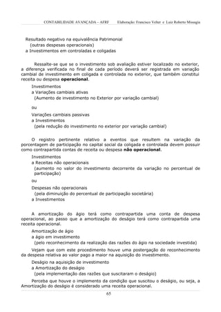 CONTABILIDADE AVANÇADA – AFRF      Elaboração: Francisco Velter e Luiz Roberto Missagia



  Resultado negativo na equivalência Patrimonial
    (outras despesas operacionais)
  a Investimentos em controladas e coligadas


       Ressalte-se que se o investimento sob avaliação estiver localizado no exterior,
a diferença verificada no final de cada período deverá ser registrada em variação
cambial de investimento em coligada e controlada no exterior, que também constitui
receita ou despesa operacional.
     Investimentos
     a Variações cambiais ativas
      (Aumento de investimento no Exterior por variação cambial)

     ou
     Variações cambiais passivas
     a Investimentos
      (pela redução do investimento no exterior por variação cambial)


     O registro pertinente relativo a eventos que resultem na variação da
porcentagem de participação no capital social da coligada e controlada devem possuir
como contrapartida contas de receita ou despesa não operacional.
     Investimentos
     a Receitas não operacionais
      (aumento no valor do investimento decorrente da variação no percentual de
      participação)
     ou
     Despesas não operacionais
      (pela diminuição do percentual de participação societária)
     a Investimentos


     A amortização do ágio terá como contrapartida uma conta de despesa
operacional, ao passo que a amortização do deságio terá como contrapartida uma
receita operacional.
     Amortização de ágio
     a ágio em investimento
      (pelo reconhecimento da realização das razões do ágio na sociedade investida)
     Vejam que com este procedimento houve uma postergação do reconhecimento
da despesa relativa ao valor pago a maior na aquisição do investimento.
     Deságio na aquisição de investimento
     a Amortização do deságio
      (pela implementação das razões que suscitaram o deságio)
    Perceba que houve o implemento da condição que suscitou o deságio, ou seja, a
Amortização do deságio é considerado uma receita operacional.
                                         65
 
