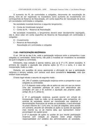 CONTABILIDADE AVANÇADA – AFRF        Elaboração: Francisco Velter e Luiz Roberto Missagia


     O aumento do PL de controladas e coligadas, decorrente de reavaliação de
ativos, terá de ser registrado na investidora como aumento do investimento em
contrapartida de Reserva de Reavaliação, em conta específica de reavaliação de ativos
em sociedades controladas e coligadas.
     Na sociedade investida teremos o seguinte lançamento:
     D – Conta do Imobilizado tangível
     C – Conta do PL – Reserva de Reavaliação
     Na sociedade investidora, o lançamento deverá estar devidamente segregado,
isto é, deve estar em conta específica de Reserva de Reavaliação em controladas e
coligadas:
     D – Investimento
     C – Reserva de Reavaliação
         Reavaliação em controladas e coligadas



     7.10 - PARTICIPAÇÃO RECÍPROCA
      O art. 244 da lei das S.As. veda a participação recíproca entre a companhia e suas
coligadas ou controladas. Desta forma, não pode a investida ser investidora na sociedade
da qual é coligada ou controlada.
     Entretanto, essa vedação é apenas relativa, pois os § 1º e 5º, abrem exceções. A
primeira diz respeito a aquisição das próprias ações (§ 1º) e a outra, é o caso de
incorporação, fusão ou cisão.
      Portanto, em questões de prova aparecendo a afirmação de que a participação
recíproca é sempre vedada, com certeza você deve considerá-la incorreta, visto que
existem duas exceções.
     O texto legal retrata o assunto do seguinte modo:
               Art. 244. É vedada a participação recíproca entre a companhia e suas
               coligadas ou controladas.
               § 1º O disposto neste artigo não se aplica ao caso em que ao menos
               uma das sociedades participa de outra com observância das
               condições em que a lei autoriza a aquisição das próprias ações
               (artigo 30, § 1º, alínea b).
               ...
               § 5º A participação recíproca, quando ocorrer em virtude de
               incorporação, fusão ou cisão, ou da aquisição, pela companhia, do
               controle de sociedade, deverá ser mencionada nos relatórios e
               demonstrações financeiras de ambas as sociedades, e será eliminada
               no prazo máximo de 1 (um) ano; no caso de coligadas, salvo acordo
               em contrário, deverão ser alienadas as ações ou quotas de aquisição
               mais recente ou, se da mesma data, que representem menor
               porcentagem do capital social.
               § 6º A aquisição de ações ou quotas de que resulte participação
               recíproca com violação ao disposto neste artigo importa
               responsabilidade civil solidária dos administradores da sociedade,


                                          66
 