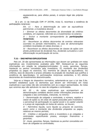 CONTABILIDADE AVANÇADA – AFRF       Elaboração: Francisco Velter e Luiz Roberto Missagia


               equiparando-se, para efeitos penais, à compra ilegal das próprias
               ações.

        Já o art. 11 da Instrução CVM nº 247/96, inciso II, reconhece a existência de
participações recíprocas:
               Art. 11 - Para a determinação           do valor da equivalência
               patrimonial, a investidora deverá:
               I - Eliminar os efeitos decorrentes da diversidade de critérios
               contábeis, em especial, referindo-se a investimentos no exterior;
               II - Excluir o montante correspondente às participações
               recíprocas;
               III - Reconhecer os efeitos decorrentes de eventos relevantes
               ocorridos no período intermediário, no caso de demonstrações
               contábeis levantadas em datas diversas; e
               IV - Reconhecer os efeitos decorrentes de classes de ações com
               direito preferencial de dividendo fixo, dividendo cumulativo e com
               diferenciação na participação de lucros.


     7.11 - DAS NOTAS EXPLICATIVAS
      Pelo art. 20 são apresentadas as informações que devem ser grafadas em notas
explicativas aos investimentos avaliados pelo MEP. Destacam-se as seguintes
informações em relação às coligadas/controladas: I) avais, garantias, fianças,
hipotecas ou penhor concedidos pela investidora; II) montante dos dividendos
propostos ou pagos no exercício; III) memória de cálculo da equivalência; IV)
critérios, taxa de desconto e prazos utilizados na projeção de resultado que justifica a
existência de ágio/deságio; V) participações recíprocas existentes; e VI) efeitos
decorrentes de investimentos descontinuados.
     Veja-se a íntegra do dispositivo normativo, salientando-se que a Lei das S.As.
também estabelece quais os elementos que devem ser informados em notas
explicativas e que estas não são coincidentes com as a seguir apresentadas. As notas
que veremos aqui são aplicáveis no caso de coligadas e controladas.
               Art. 20 - As notas explicativas que acompanham as
               demonstrações contábeis devem conter informações precisas das
               coligadas e das controladas, indicando, no mínimo:
               I - Denominação da coligada e controlada, o número, espécie e
               classe de ações ou de cotas de capital possuídas pela investidora,
               o percentual de participação no capital social e no capital votante
               e o preço de negociação em bolsa de valores, se houver;
               II - Patrimônio líquido, lucro líquido ou prejuízo do exercício,
               assim como o montante dos dividendos propostos ou pagos,
               relativos ao mesmo período;
               III - Créditos e obrigações entre a investidora e as coligadas e
               controladas especificando prazos, encargos financeiros e
               garantias;
               IV - Avais, garantias, fianças, hipotecas ou penhor concedidos em
               favor de coligadas ou controladas;


                                         67
 