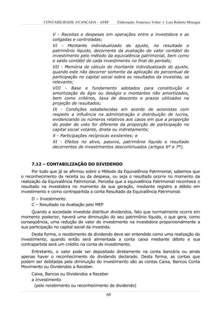 CONTABILIDADE AVANÇADA – AFRF        Elaboração: Francisco Velter e Luiz Roberto Missagia


               V - Receitas e despesas em operações entre a investidora e as
               coligadas e controladas;
               VI - Montante individualizado do ajuste, no resultado e
               patrimônio líquido, decorrente da avaliação do valor contábil do
               investimento pelo método da equivalência patrimonial, bem como
               o saldo contábil de cada investimento no final do período;
               VII - Memória de cálculo do montante individualizado do ajuste,
               quando este não decorrer somente da aplicação do percentual de
               participação no capital social sobre os resultados da investida, se
               relevante;
               VIII - Base e fundamento adotados para constituição e
               amortização do ágio ou deságio e montantes não amortizados,
               bem como critérios, taxa de desconto e prazos utilizados na
               projeção de resultados;
               IX - Condições estabelecidas em acordo de acionistas com
               respeito a influência na administração e distribuição de lucros,
               evidenciando os números relativos aos casos em que a proporção
               do poder de voto for diferente da proporção de participação no
               capital social votante, direta ou indiretamente;
               X - Participações recíprocas existentes; e
               XI - Efeitos no ativo, passivo, patrimônio líquido e resultado
               decorrentes de investimentos descontinuados (artigos 6º e 7º).



     7.12 – CONTABILIZAÇÃO DO DIVIDENDO
      Por tudo que já se afirmou sobre o Método da Equivalência Patrimonial, sabemos que
o reconhecimento da receita ou da despesa, ou seja o resultado ocorre no momento da
realização da Equivalência Patrimonial. Perceba que a equivalência Patrimonial reconhece o
resultado na investidora no momento da sua geração, mediante registro a débito em
investimento e como contrapartida a conta Resultado da Equivalência Patrimonial.
     D – Investimento
     C – Resultado na Avaliação pelo MEP
     Quando a sociedade investida distribuir dividendos, fato que normalmente ocorre em
momento posterior, haverá uma diminuição do seu patrimônio líquido, o que gera, como
conseqüência, uma redução do valor do investimento na investidora proporcionalmente a
sua participação no capital social da investida.
     Desta forma, o recebimento de dividendo deve ser entendido como uma realização do
investimento, quando então será alimentada a conta caixa mediante débito e sua
contrapartida será um crédito na conta de investimento.
    Entretanto, o valor pode ser depositado diretamente na conta bancária ou ainda
apenas haver o reconhecimento do dividendo declarado. Desta forma, as contas que
podem ser debitadas pela diminuição do investimento são as contas Caixa, Bancos Conta
Movimento ou Dividendos a Receber.
     Caixa, Bancos ou Dividendos a Receber
     a Investimento
      (pelo recebimento ou reconhecimento de dividendo)

                                           68
 