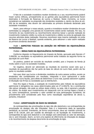 CONTABILIDADE AVANÇADA – AFRF          Elaboração: Francisco Velter e Luiz Roberto Missagia


      O fato de a sociedade investidora receber dividendo ou o seu reconhecimento poderá
trazer outros reflexos, principalmente se os ganhos pela equivalência patrimonial foram
destinados à formação de Reservas de Lucros a Realizar. Neste momento, os lucros
consideram-se realizados na proporção dos dividendos recebidos e, dentro da ótica do art.
202 da lei societária, eles devem ser adicionados ao primeiro dividendo declarado pela
sociedade investidora.
     Assim, para reforçar o nosso estudo, quando a investidora receber dividendos de suas
controladas ou coligadas uma parcela do investimento estará sendo realizada. Por isso, no
momento do seu recebimento ou reconhecimento devemos baixar a parcela realizada do
investimento mediante crédito na conta de investimento e débito na conta da aplicação dos
recursos advindos desta realização. Devemos reconhecer essa mesma realização na conta
de Reserva de Lucros a Realizar, quando existente, para adicionar o valor assim realizado
ao primeiro dividendo declarado!

    7.13 – ASPECTOS FISCAIS DA ADOÇÃO DO MÉTODO DA EQUIVALÊNCIA
PATRIMONIAL
     7.13.1 – RESULTADO DA EQUIVALÊNCIA PATRIMONIAL
     Conforme disposto no Regulamento do Imposto de Renda, aprovado pelo Decreto nº
3.000/99, os resultados na equivalência patrimonial serão tratados da seguinte forma na
apuração do Lucro Real:
      Se positivo, poderá ser excluído do resultado contábil, pois o Imposto de Renda já
incidiu sobre o lucro na sociedade investida;
      Se negativo, deverá ser adicionado ao resultado do exercício social visto que o
resultado da equivalência não faz parte da base de cálculo do Lucro Real, porém ele faz
parte no resultado contábil.
      Isto quer dizer que lucros e dividendos recebidos de outra pessoa jurídica, exceto os
dividendos não contabilizados em resultado, integrarão o lucro operacional e serão
excluídos do lucro líquido, para efeito de determinar o lucro real, quando estiverem sujeitos
à tributação nas firmas ou sociedades que os distribuíram.
     Para fins legais e fiscais, a avaliação de investimentos pelo método da equivalência
patrimonial é obrigatória nos casos determinados pela Lei nº 6.404/76. Se o contribuinte
não estiver obrigado, não pode se utilizar deste critério, ou seja, não é opcional a adoção
do critério. Se avaliar seus investimentos em desacordo com as normas legais e fiscais e
se, como conseqüência, aumentar o valor contábil de suas participações societárias, tal
procedimento será considerado pelo fisco como reavaliação espontânea de ativos e,
portanto, tributável!


     7.13.2 - AMORTIZAÇÃO DE ÁGIO OU DESÁGIO
      As contrapartidas das amortizações do ágio não são dedutíveis e as contrapartidas da
amortização do deságio não são tributadas. Este é o tratamento dado às operações
periódicas, as normais. Entretanto, de forma concomitante, deve ser mantido controle na
parte B do LALUR, pois por ocasião da alienação ou da liquidação do investimento, a
contrapartida do ágio será dedutível e a do deságio será adicionada ao valor de alienação,
isto é, será tributado. Assim, se terá uma espécie de diferimento da tributação do deságio
e do reconhecimento da despesa decorrente da amortização do ágio.



                                            69
 