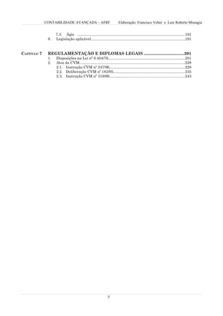 CONTABILIDADE AVANÇADA – AFRF                               Elaboração: Francisco Velter e Luiz Roberto Missagia


                   7.3. Ágio ........................................................................................................191
              8.   Legislação aplicável...........................................................................................191


CAPÍTULO 7    REGULAMENTAÇÃO E DIPLOMAS LEGAIS ...................................201
              1.   Disposições na Lei nº 6.404/76..........................................................................201
              2.   Atos da CVM......................................................................................................228
                   2.1. Instrução CVM nº 247/96.........................................................................228
                   2.2. Deliberação CVM nº 183/95.....................................................................235
                   2.3. Instrução CVM nº 319/99.........................................................................243




                                                               7
 