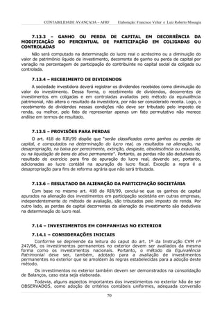 CONTABILIDADE AVANÇADA – AFRF         Elaboração: Francisco Velter e Luiz Roberto Missagia


   7.13.3 – GANHO OU PERDA DE CAPITAL EM DECORRÊNCIA                                            DA
MODIFICAÇÃO DO PERCENTUAL DE PARTICIPAÇÃO EM COLIGADAS                                          OU
CONTROLADAS
      Não será computado na determinação do lucro real o acréscimo ou a diminuição do
valor de patrimônio líquido de investimento, decorrente de ganho ou perda de capital por
variação na percentagem de participação do contribuinte no capital social da coligada ou
controlada.

     7.13.4 – RECEBIMENTO DE DIVIDENDOS
      A sociedade investidora deverá registrar os dividendos recebidos como diminuição do
valor do investimento. Dessa forma, o recebimento de dividendos, decorrentes de
investimentos em coligadas e em controladas avaliados pelo método da equivalência
patrimonial, não altera o resultado da investidora, por não ser considerado receita. Logo, o
recebimento de dividendos nessas condições não deve ser tributado pelo imposto de
renda, ou melhor, pelo fato de representar apenas um fato permutativo não merece
análise em termos de resultado.


     7.13.5 – PROVISÕES PARA PERDAS
      O art. 418 do RIR/99 dispõe que “serão classificados como ganhos ou perdas de
capital, e computados na determinação do lucro real, os resultados na alienação, na
desapropriação, na baixa por perecimento, extinção, desgaste, obsolescência ou exaustão,
ou na liquidação de bens do ativo permanente”. Portanto, as perdas não são dedutíveis do
resultado do exercício para fins de apuração do lucro real, devendo ser, portanto,
adicionadas ao lucro contábil na apuração do lucro fiscal. Exceção a regra é a
desapropriação para fins de reforma agrária que não será tributada.


     7.13.6 – RESULTADO DA ALIENAÇÃO DA PARTICIPAÇÃO SOCIETÁRIA
     Com base no mesmo art. 418 do RIR/99, conclui-se que os ganhos de capital
apurados na alienação dos investimentos em participação societária em outras empresas,
independentemente do método de avaliação, são tributados pelo imposto de renda. Por
outro lado, as perdas de capital decorrentes da alienação de investimento são dedutíveis
na determinação do lucro real.


     7.14 – INVESTIMENTOS EM COMPANHIAS NO EXTERIOR

     7.14.1 – CONSIDERAÇÕES INICIAIS
      Conforme se depreende da leitura do caput do art. 1º da Instrução CVM nº
247/96, os investimentos permanentes no exterior devem ser avaliados da mesma
forma como os investimentos nacionais. Portanto, o método da Equivalência
Patrimonial deve ser, também, adotado para a avaliação de investimentos
permanentes no exterior que se amoldem às regras estabelecidas para a adoção deste
método.
      Os investimentos no exterior também devem ser demonstrados na consolidação
de Balanços, caso esta seja elaborada.
     Todavia, alguns aspectos importantes dos investimentos no exterior hão de ser
OBSERVADOS, como adoção de critérios contábeis uniformes, adequada conversão

                                           70
 