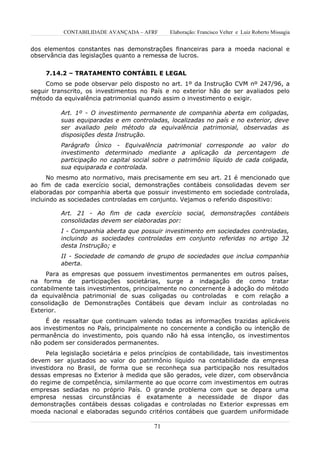 CONTABILIDADE AVANÇADA – AFRF      Elaboração: Francisco Velter e Luiz Roberto Missagia


dos elementos constantes nas demonstrações financeiras para a moeda nacional e
observância das legislações quanto a remessa de lucros.


     7.14.2 – TRATAMENTO CONTÁBIL E LEGAL
     Como se pode observar pelo disposto no art. 1º da Instrução CVM nº 247/96, a
seguir transcrito, os investimentos no País e no exterior hão de ser avaliados pelo
método da equivalência patrimonial quando assim o investimento o exigir.

          Art. 1º - O investimento permanente de companhia aberta em coligadas,
          suas equiparadas e em controladas, localizadas no país e no exterior, deve
          ser avaliado pelo método da equivalência patrimonial, observadas as
          disposições desta Instrução.
          Parágrafo Único - Equivalência patrimonial corresponde ao valor do
          investimento determinado mediante a aplicação da percentagem de
          participação no capital social sobre o patrimônio líquido de cada coligada,
          sua equiparada e controlada.
      No mesmo ato normativo, mais precisamente em seu art. 21 é mencionado que
ao fim de cada exercício social, demonstrações contábeis consolidadas devem ser
elaboradas por companhia aberta que possuir investimento em sociedade controlada,
incluindo as sociedades controladas em conjunto. Vejamos o referido dispositivo:

          Art. 21 - Ao fim de cada exercício social, demonstrações contábeis
          consolidadas devem ser elaboradas por:
          I - Companhia aberta que possuir investimento em sociedades controladas,
          incluindo as sociedades controladas em conjunto referidas no artigo 32
          desta Instrução; e
          II - Sociedade de comando de grupo de sociedades que inclua companhia
          aberta.
     Para as empresas que possuem investimentos permanentes em outros países,
na forma de participações societárias, surge a indagação de como tratar
contabilmente tais investimentos, principalmente no concernente à adoção do método
da equivalência patrimonial de suas coligadas ou controladas e com relação a
consolidação de Demonstrações Contábeis que devam incluir as controladas no
Exterior.
     É de ressaltar que continuam valendo todas as informações trazidas aplicáveis
aos investimentos no País, principalmente no concernente a condição ou intenção de
permanência do investimento, pois quando não há essa intenção, os investimentos
não podem ser considerados permanentes.
     Pela legislação societária e pelos princípios de contabilidade, tais investimentos
devem ser ajustados ao valor do patrimônio líquido na contabilidade da empresa
investidora no Brasil, de forma que se reconheça sua participação nos resultados
dessas empresas no Exterior à medida que são gerados, vele dizer, com observância
do regime de competência, similarmente ao que ocorre com investimentos em outras
empresas sediadas no próprio País. O grande problema com que se depara uma
empresa nessas circunstâncias é exatamente a necessidade de dispor das
demonstrações contábeis dessas coligadas e controladas no Exterior expressas em
moeda nacional e elaboradas segundo critérios contábeis que guardem uniformidade

                                         71
 