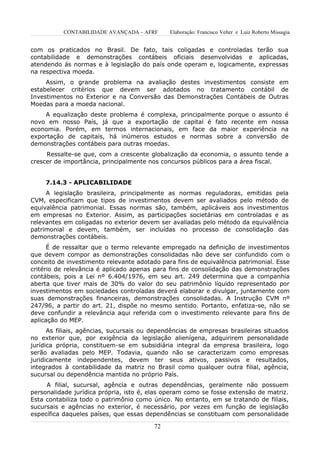 CONTABILIDADE AVANÇADA – AFRF      Elaboração: Francisco Velter e Luiz Roberto Missagia


com os praticados no Brasil. De fato, tais coligadas e controladas terão sua
contabilidade e demonstrações contábeis oficiais desenvolvidas e aplicadas,
atendendo ás normas e à legislação do país onde operam e, logicamente, expressas
na respectiva moeda.
     Assim, o grande problema na avaliação destes investimentos consiste em
estabelecer critérios que devem ser adotados no tratamento contábil de
Investimentos no Exterior e na Conversão das Demonstrações Contábeis de Outras
Moedas para a moeda nacional.
    A equalização deste problema é complexa, principalmente porque o assunto é
novo em nosso País, já que a exportação de capital é fato recente em nossa
economia. Porém, em termos internacionais, em face da maior experiência na
exportação de capitais, há inúmeros estudos e normas sobre a conversão de
demonstrações contábeis para outras moedas.
     Ressalte-se que, com a crescente globalização da economia, o assunto tende a
crescer de importância, principalmente nos concursos públicos para a área fiscal.


     7.14.3 - APLICABILIDADE
     A legislação brasileira, principalmente as normas reguladoras, emitidas pela
CVM, especificam que tipos de investimentos devem ser avaliados pelo método de
equivalência patrimonial. Essas normas são, também, aplicáveis aos investimentos
em empresas no Exterior. Assim, as participações societárias em controladas e as
relevantes em coligadas no exterior devem ser avaliadas pelo método da equivalência
patrimonial e devem, também, ser incluídas no processo de consolidação das
demonstrações contábeis.
      É de ressaltar que o termo relevante empregado na definição de investimentos
que devem compor as demonstrações consolidadas não deve ser confundido com o
conceito de investimento relevante adotado para fins de equivalência patrimonial. Esse
critério de relevância é aplicado apenas para fins de consolidação das demonstrações
contábeis, pois a Lei nº 6.404/1976, em seu art. 249 determina que a companhia
aberta que tiver mais de 30% do valor do seu patrimônio líquido representado por
investimentos em sociedades controladas deverá elaborar e divulgar, juntamente com
suas demonstrações financeiras, demonstrações consolidadas. A Instrução CVM nº
247/96, a partir do art. 21, dispõe no mesmo sentido. Portanto, enfatiza-se, não se
deve confundir a relevância aqui referida com o investimento relevante para fins de
aplicação do MEP.
      As filiais, agências, sucursais ou dependências de empresas brasileiras situados
no exterior que, por exigência da legislação alienígena, adquirirem personalidade
jurídica própria, constituem-se em subsidiária integral da empresa brasileira, logo
serão avaliadas pelo MEP. Todavia, quando não se caracterizam como empresas
juridicamente independentes, devem ter seus ativos, passivos e resultados,
integrados à contabilidade da matriz no Brasil como qualquer outra filial, agência,
sucursal ou dependência mantida no próprio País.
     A filial, sucursal, agência e outras dependências, geralmente não possuem
personalidade jurídica própria, isto é, elas operam como se fosse extensão de matriz.
Esta contabiliza todo o patrimônio como único. No entanto, em se tratando de filiais,
sucursais e agências no exterior, é necessário, por vezes em função de legislação
específica daqueles países, que essas dependências se constituam com personalidade

                                         72
 