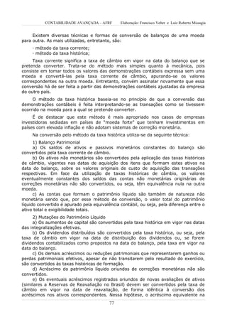 CONTABILIDADE AVANÇADA – AFRF       Elaboração: Francisco Velter e Luiz Roberto Missagia


     Existem diversas técnicas e formas de conversão de balanços de uma moeda
para outra. As mais utilizadas, entretanto, são:
     · método da taxa corrente;
     · método da taxa histórica;
     Taxa corrente significa a taxa de câmbio em vigor na data do balanço que se
pretenda converter. Trata-se do método mais simples quanto à mecânica, pois
consiste em tomar todos os valores das demonstrações contábeis expressa sem uma
moeda e convertê-las pela taxa corrente de câmbio, apurando-se os valores
correspondentes na outra moeda. Entretanto, convém assinalar novamente que essa
conversão há de ser feita a partir das demonstrações contábeis ajustadas da empresa
do outro país.
     O método da taxa histórica baseia-se no princípio de que a conversão das
demonstrações contábeis é feita interpretando-se as transações como se tivessem
ocorrido na moeda para a qual se pretende converter.
     É de destacar que este método é mais apropriado nos casos de empresas
investidoras sediadas em países de “moeda forte” que tenham investimentos em
países com elevada inflação e não adotam sistemas de correção monetária.
     Na conversão pelo método da taxa histórica utiliza-se da seguinte técnica:
      1) Balanço Patrimonial
      a) Os saldos de ativos e passivos monetários constantes do balanço são
convertidos pela taxa corrente de câmbio.
      b) Os ativos não monetários são convertidos pela aplicação das taxas históricas
de câmbio, vigentes nas datas de aquisição dos itens que formam estes ativos na
data do balanço, sobre os valores originais de custo de aquisição das transações
respectivas. Em face da utilização de taxas históricas de câmbio, os valores
eventualmente constantes dos saldos das contas não monetárias originárias de
correções monetárias não são convertidos, ou seja, têm equivalência nula na outra
moeda.
      c) As contas que formam o patrimônio líquido são também de natureza não
monetária sendo que, por esse método de conversão, o valor total do patrimônio
líquido convertido é apurado pela equivalência contábil, ou seja, pela diferença entre o
ativo total e exigibilidade totais.
     2) Mutações do Patrimônio Líquido
     a) Os aumentos de capital são convertidos pela taxa histórica em vigor nas datas
das integralizações efetivas.
     b) Os dividendos distribuídos são convertidos pela taxa histórica, ou seja, pela
taxa de câmbio em vigor na data de distribuição dos dividendos ou, se forem
dividendos contabilizados como propostos na data do balanço, pela taxa em vigor na
data do balanço.
     c) Os demais acréscimos ou reduções patrimoniais que representarem ganhos ou
perdas patrimoniais efetivos, apesar de não transitarem pelo resultado do exercício,
são convertidos às taxas históricas de formação.
     d) Acréscimo do patrimônio líquido oriundos de correções monetárias não são
convertidos.
     e) Os eventuais acréscimos registrados oriundos de novas avaliações de ativos
(similares a Reservas de Reavaliação no Brasil) devem ser convertidos pela taxa de
câmbio em vigor na data de reavaliação, de forma idêntica à conversão dos
acréscimos nos ativos correspondentes. Nessa hipótese, o acréscimo equivalente na
                                          77
 